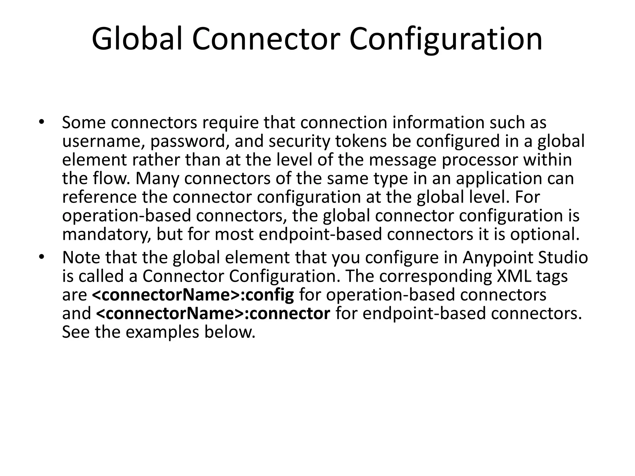 Global Connector Configuration
• Some connectors require that connection information such as
username, password, and security tokens be configured in a global
element rather than at the level of the message processor within
the flow. Many connectors of the same type in an application can
reference the connector configuration at the global level. For
operation-based connectors, the global connector configuration is
mandatory, but for most endpoint-based connectors it is optional.
• Note that the global element that you configure in Anypoint Studio
is called a Connector Configuration. The corresponding XML tags
are <connectorName>:config for operation-based connectors
and <connectorName>:connector for endpoint-based connectors.
See the examples below.
 