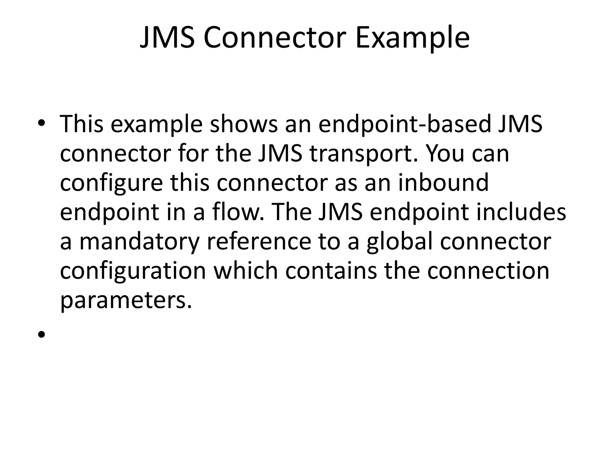 JMS Connector Example
• This example shows an endpoint-based JMS
connector for the JMS transport. You can
configure this connector as an inbound
endpoint in a flow. The JMS endpoint includes
a mandatory reference to a global connector
configuration which contains the connection
parameters.
•
 