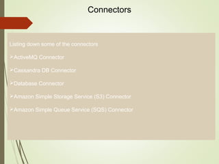 4
Connectors
Listing down some of the connectors
ActiveMQ Connector
Cassandra DB Connector
Database Connector
Amazon Simple Storage Service (S3) Connector
Amazon Simple Queue Service (SQS) Connector
 
