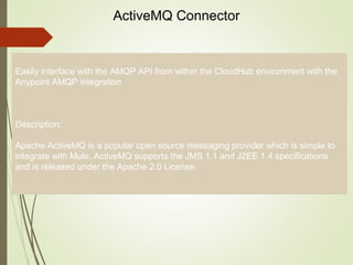 5
ActiveMQ Connector
Easily interface with the AMQP API from within the CloudHub environment with the
Anypoint AMQP integration
Description:
Apache ActiveMQ is a popular open source messaging provider which is simple to
integrate with Mule. ActiveMQ supports the JMS 1.1 and J2EE 1.4 specifications
and is released under the Apache 2.0 License.
 
