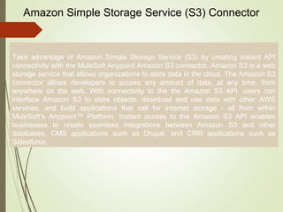 8
Amazon Simple Storage Service (S3) Connector
Take advantage of Amazon Simple Storage Service (S3) by creating instant API
connectivity with the MuleSoft Anypoint Amazon S3 connector. Amazon S3 is a web
storage service that allows organizations to store data in the cloud. The Amazon S3
connector allows developers to access any amount of data, at any time, from
anywhere on the web. With connectivity to the the Amazon S3 API, users can
interface Amazon S3 to store objects, download and use data with other AWS
services, and build applications that call for internet storage - all from within
MuleSoft’s Anypoint™ Platform. Instant access to the Amazon S3 API enables
businesses to create seamless integrations between Amazon S3 and other
databases, CMS applications such as Drupal, and CRM applications such as
Salesforce.
 