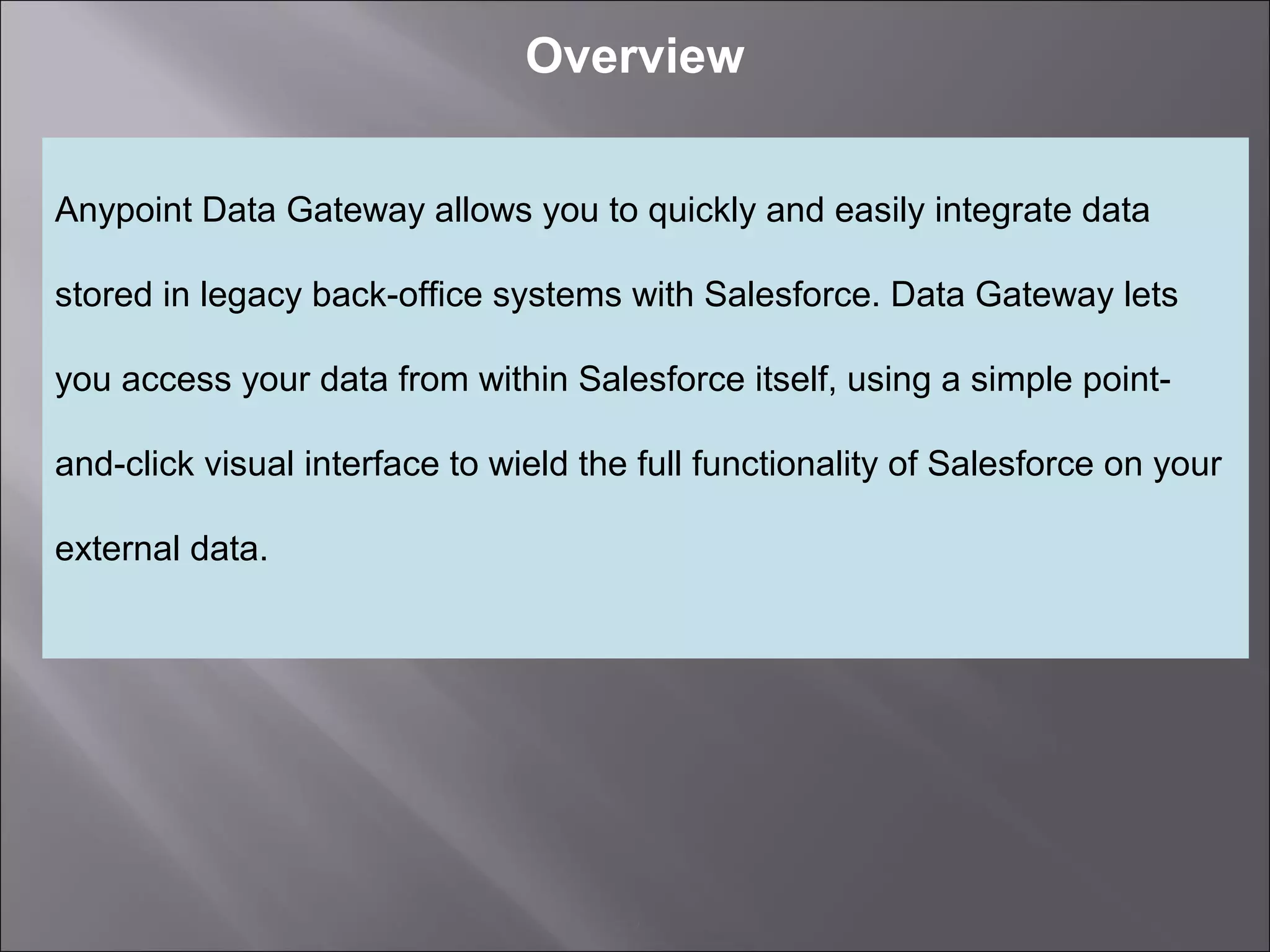 2
Overview
Anypoint Data Gateway allows you to quickly and easily integrate data
stored in legacy back-office systems with Salesforce. Data Gateway lets
you access your data from within Salesforce itself, using a simple point-
and-click visual interface to wield the full functionality of Salesforce on your
external data.
 