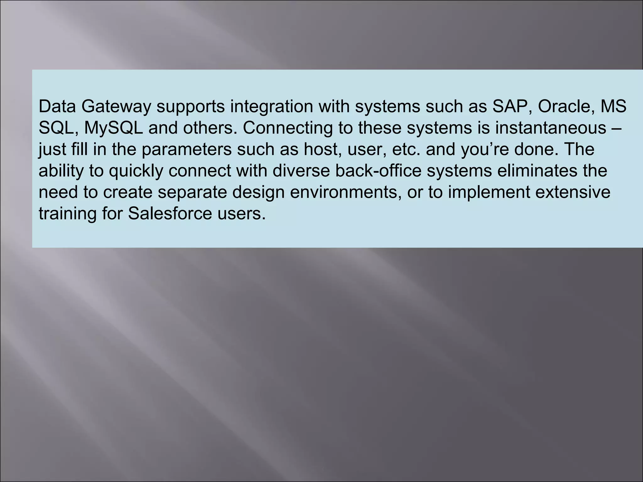 3
Data Gateway supports integration with systems such as SAP, Oracle, MS
SQL, MySQL and others. Connecting to these systems is instantaneous –
just fill in the parameters such as host, user, etc. and you’re done. The
ability to quickly connect with diverse back-office systems eliminates the
need to create separate design environments, or to implement extensive
training for Salesforce users.
 