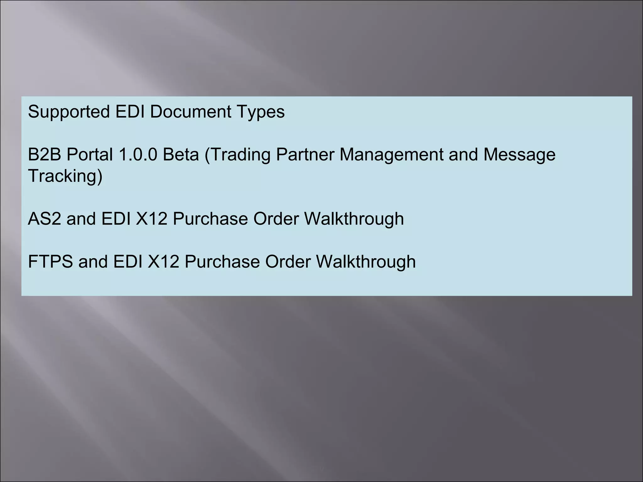 9
Supported EDI Document Types
B2B Portal 1.0.0 Beta (Trading Partner Management and Message
Tracking)
AS2 and EDI X12 Purchase Order Walkthrough
FTPS and EDI X12 Purchase Order Walkthrough
 