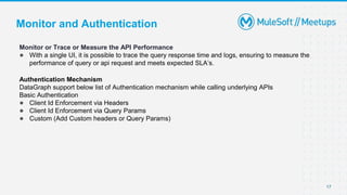 17
Monitor or Trace or Measure the API Performance
● With a single UI, it is possible to trace the query response time and logs, ensuring to measure the
performance of query or api request and meets expected SLA’s.
Authentication Mechanism
DataGraph support below list of Authentication mechanism while calling underlying APIs
Basic Authentication
● Client Id Enforcement via Headers
● Client Id Enforcement via Query Params
● Custom (Add Custom headers or Query Params)
Monitor and Authentication
 