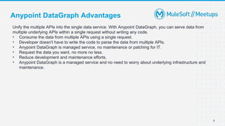 9
Unify the multiple APIs into the single data service. With Anypoint DataGraph, you can serve data from
multiple underlying APIs within a single request without writing any code.
• Consume the data from multiple APIs using a single request.
• Developer doesn't have to write the code to parse the data from multiple APIs.
• Anypoint DataGraph is managed service, no maintenance or patching for IT.
• Request the data you want, no more no less.
• Reduce development and maintenance efforts.
• Anypoint DataGraph is a managed service and no need to worry about underlying infrastructure and
maintenance.
Anypoint DataGraph Advantages
 