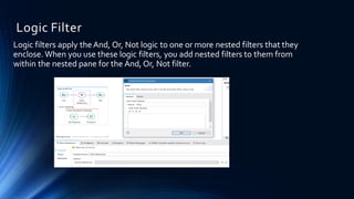Logic Filter
Logic filters apply the And, Or, Not logic to one or more nested filters that they
enclose. When you use these logic filters, you add nested filters to them from
within the nested pane for the And, Or, Not filter.
 