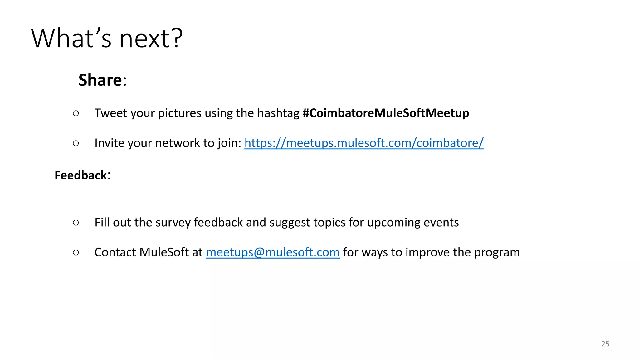 25
Share:
○ Tweet your pictures using the hashtag #CoimbatoreMuleSoftMeetup
○ Invite your network to join: https://meetups.mulesoft.com/coimbatore/
Feedback:
○ Fill out the survey feedback and suggest topics for upcoming events
○ Contact MuleSoft at meetups@mulesoft.com for ways to improve the program
What’s next?
 