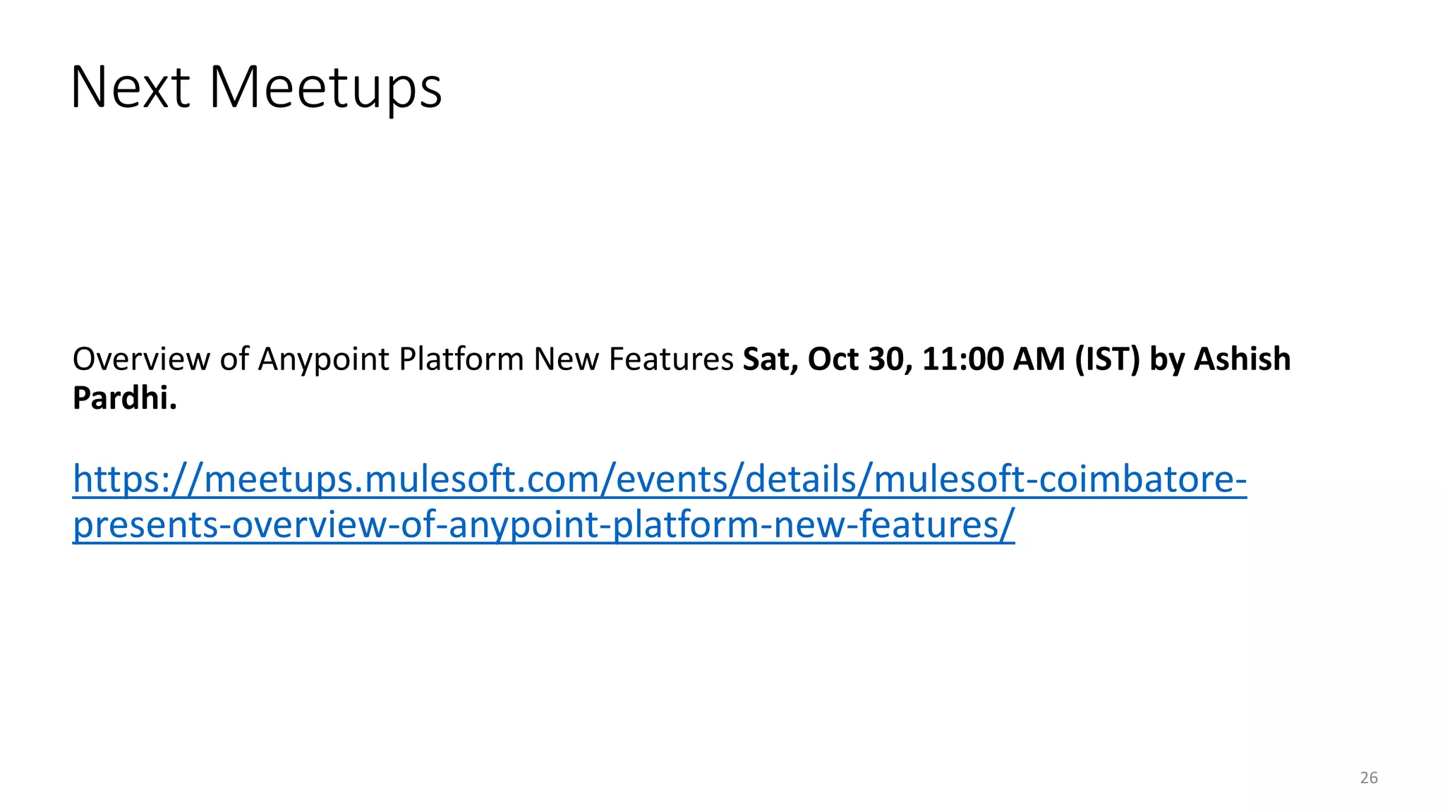26
OVERVIEW OF ANYPOINT PLATFORM NEW FEATURES
Overview of Anypoint Platform New Features Sat, Oct 30, 11:00 AM (IST) by Ashish
Pardhi.
https://meetups.mulesoft.com/events/details/mulesoft-coimbatore-
presents-overview-of-anypoint-platform-new-features/
Next Meetups
 