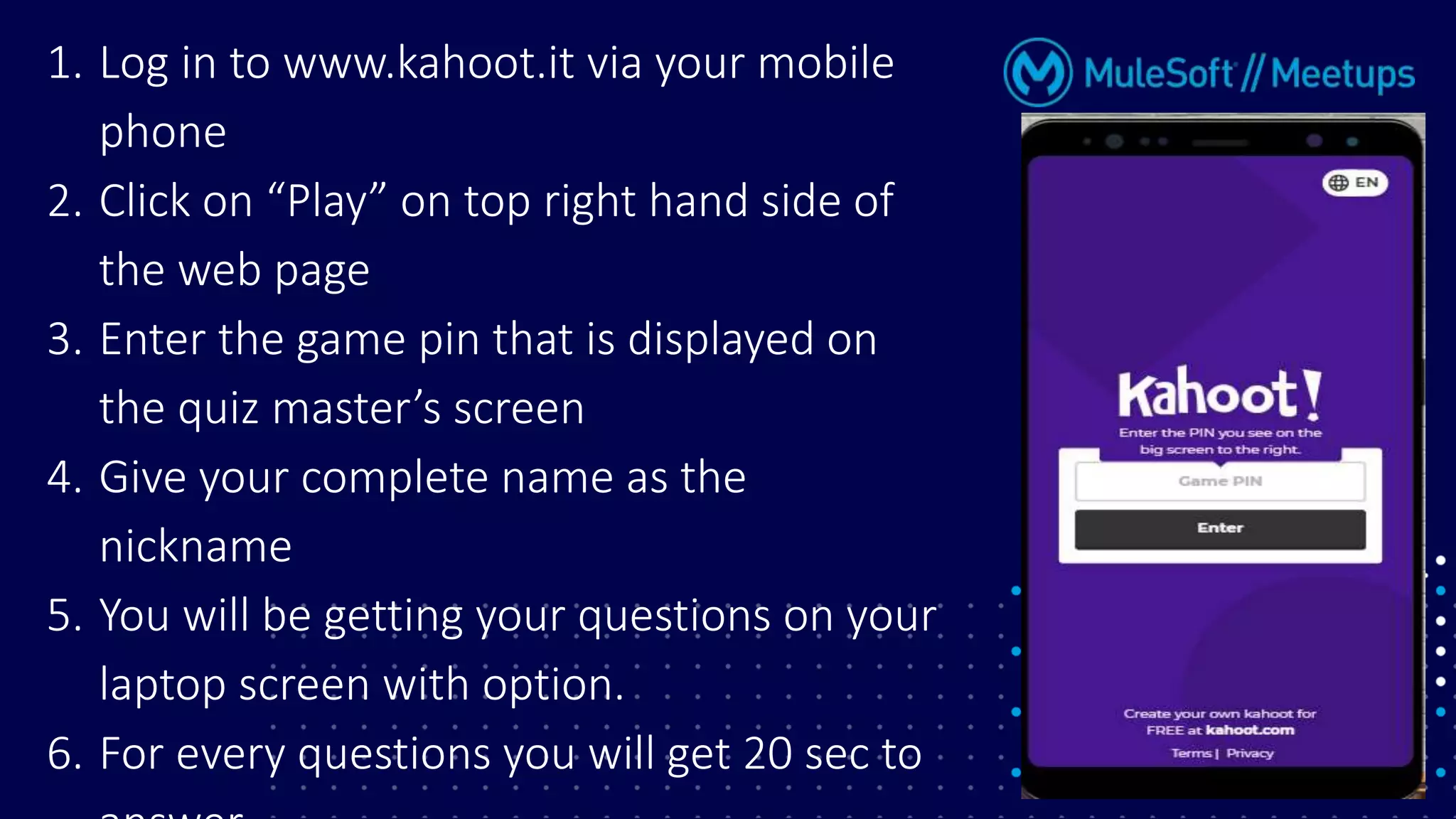 1. Log in to www.kahoot.it via your mobile
phone
2. Click on “Play” on top right hand side of
the web page
3. Enter the game pin that is displayed on
the quiz master’s screen
4. Give your complete name as the
nickname
5. You will be getting your questions on your
laptop screen with option.
6. For every questions you will get 20 sec to
 