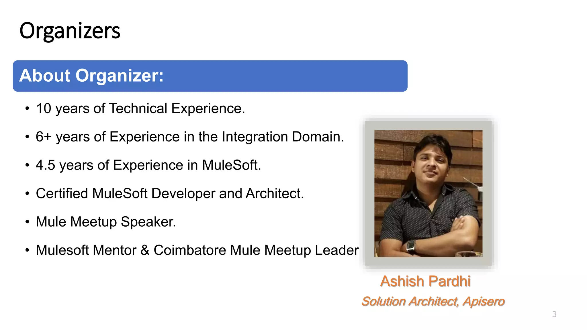 Organizers
3
About Organizer:
• 10 years of Technical Experience.
• 6+ years of Experience in the Integration Domain.
• 4.5 years of Experience in MuleSoft.
• Certified MuleSoft Developer and Architect.
• Mule Meetup Speaker.
• Mulesoft Mentor & Coimbatore Mule Meetup Leader
Ashish Pardhi
Solution Architect, Apisero
 
