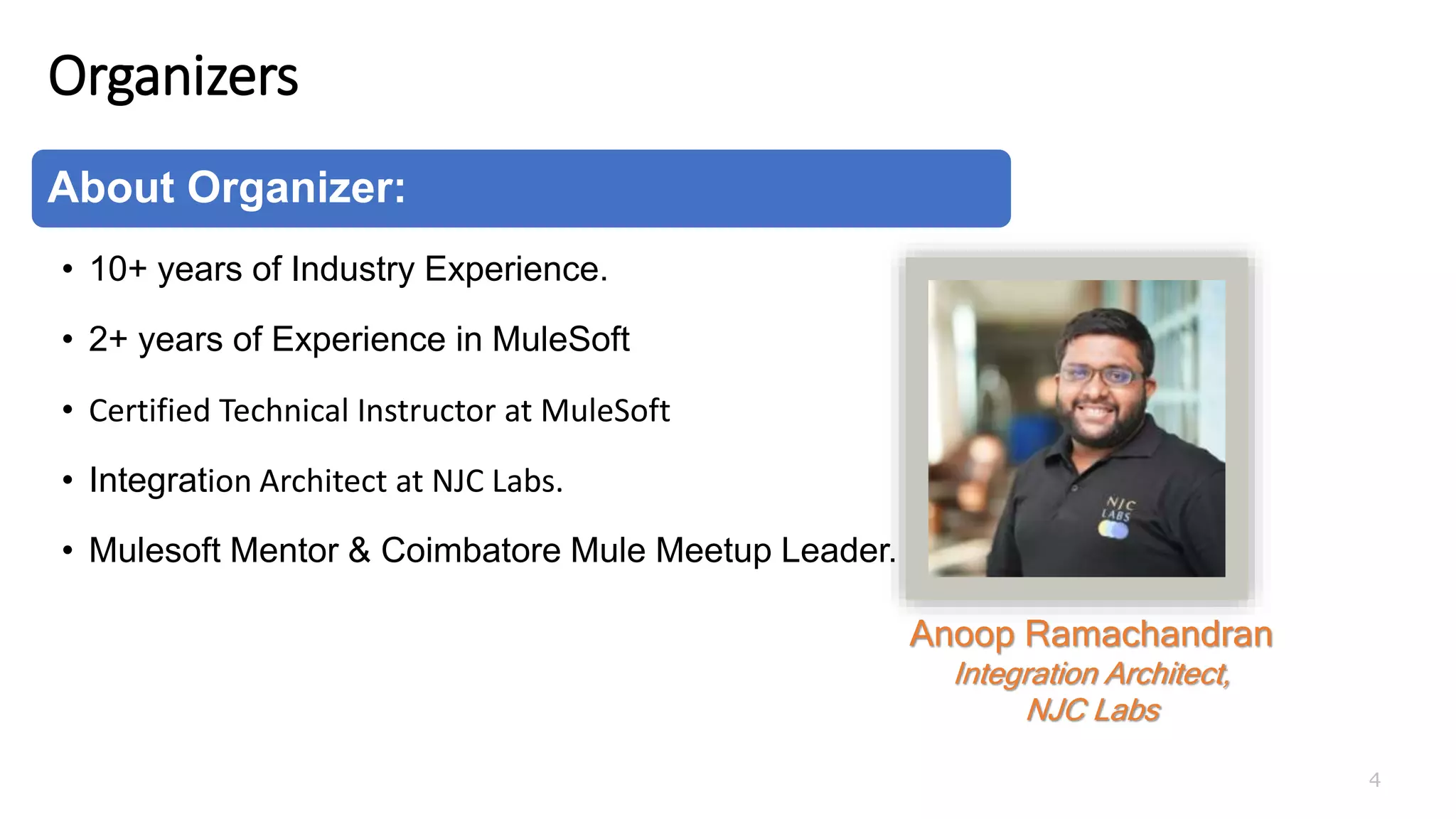 Organizers
4
About Organizer:
• 10+ years of Industry Experience.
• 2+ years of Experience in MuleSoft
• Certified Technical Instructor at MuleSoft
• Integration Architect at NJC Labs.
• Mulesoft Mentor & Coimbatore Mule Meetup Leader.
Anoop Ramachandran
Integration Architect,
NJC Labs
 