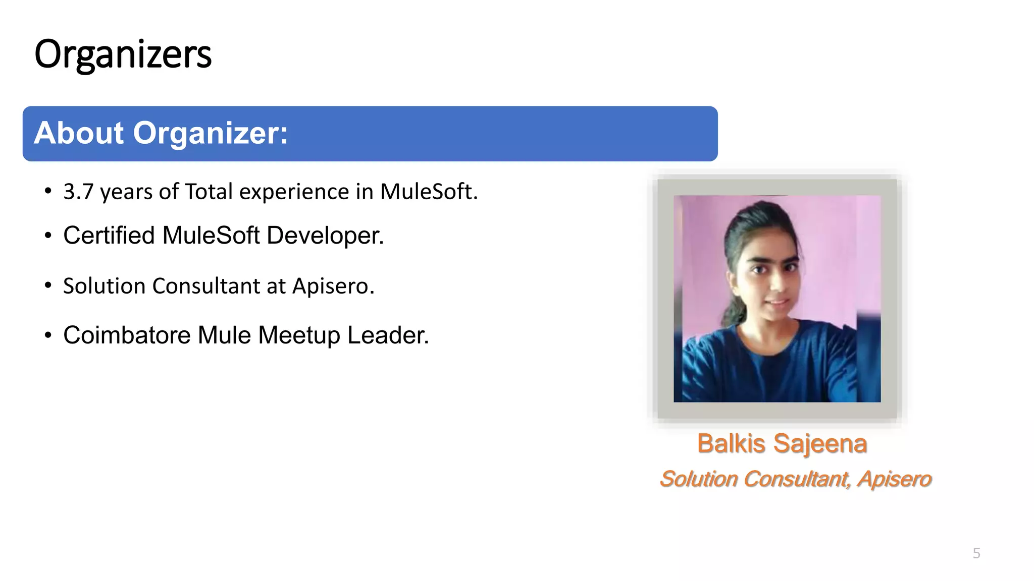 Organizers
5
About Organizer:
• 3.7 years of Total experience in MuleSoft.
• Certified MuleSoft Developer.
• Solution Consultant at Apisero.
• Coimbatore Mule Meetup Leader.
Balkis Sajeena
Solution Consultant, Apisero
 