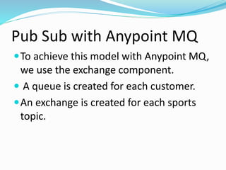 Pub Sub with Anypoint MQ
To achieve this model with Anypoint MQ,
we use the exchange component.
 A queue is created for each customer.
An exchange is created for each sports
topic.
 