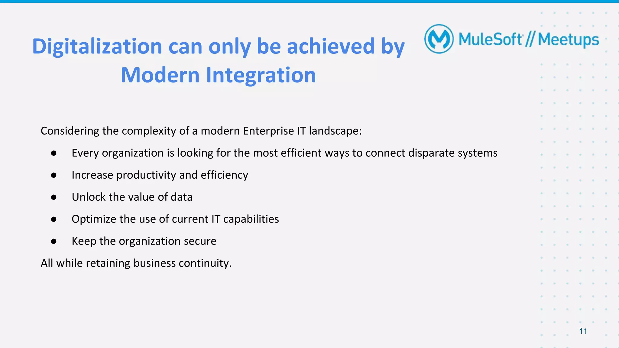 Considering the complexity of a modern Enterprise IT landscape:
● Every organization is looking for the most efficient ways to connect disparate systems
● Increase productivity and efficiency
● Unlock the value of data
● Optimize the use of current IT capabilities
● Keep the organization secure
All while retaining business continuity.
Digitalization can only be achieved by
Modern Integration
11
 
