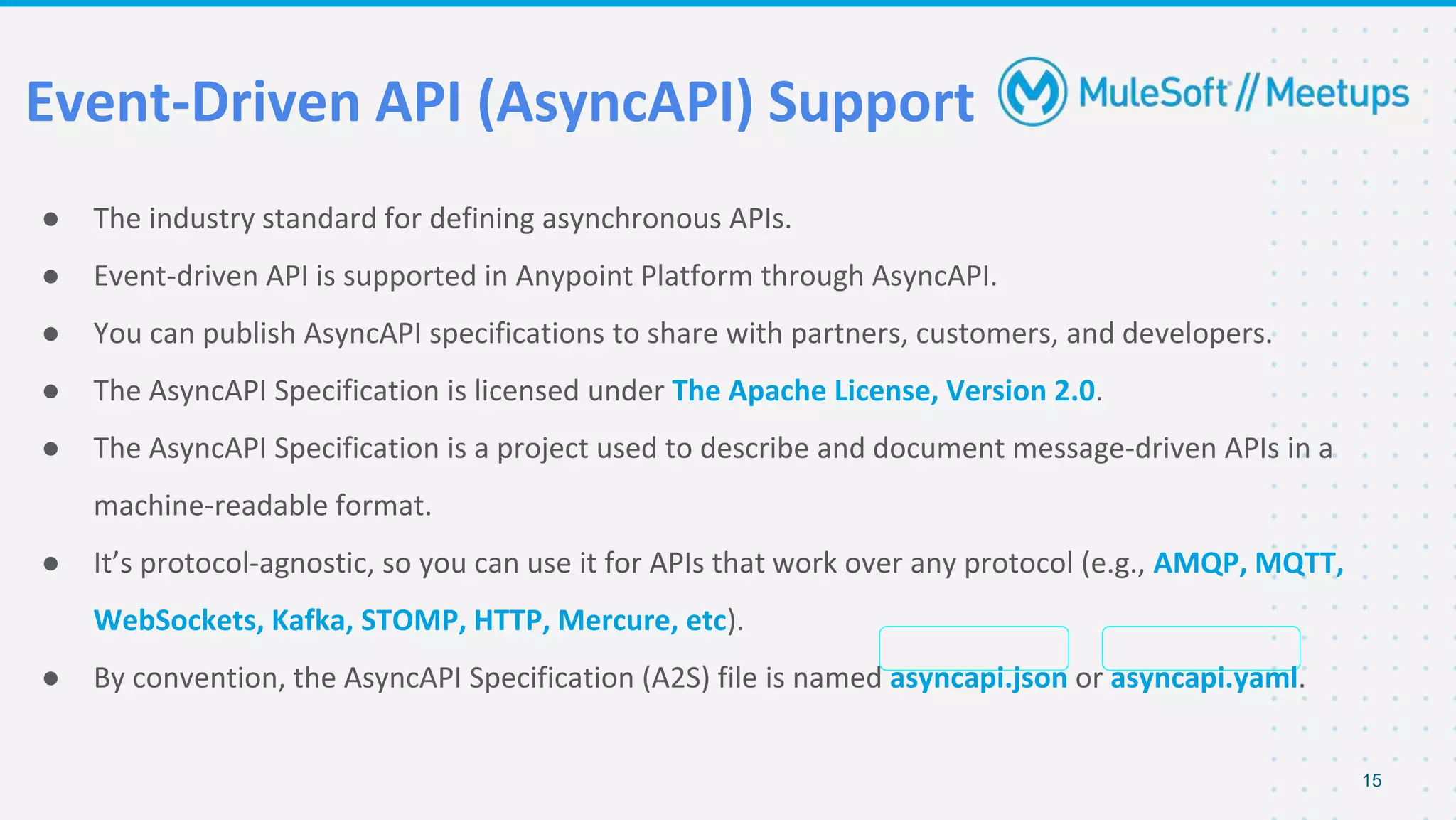 Event-Driven API (AsyncAPI) Support
● The industry standard for defining asynchronous APIs.
● Event-driven API is supported in Anypoint Platform through AsyncAPI.
● You can publish AsyncAPI specifications to share with partners, customers, and developers.
● The AsyncAPI Specification is licensed under The Apache License, Version 2.0.
● The AsyncAPI Specification is a project used to describe and document message-driven APIs in a
machine-readable format.
● It’s protocol-agnostic, so you can use it for APIs that work over any protocol (e.g., AMQP, MQTT,
WebSockets, Kafka, STOMP, HTTP, Mercure, etc).
● By convention, the AsyncAPI Specification (A2S) file is named asyncapi.json or asyncapi.yaml.
15
 
