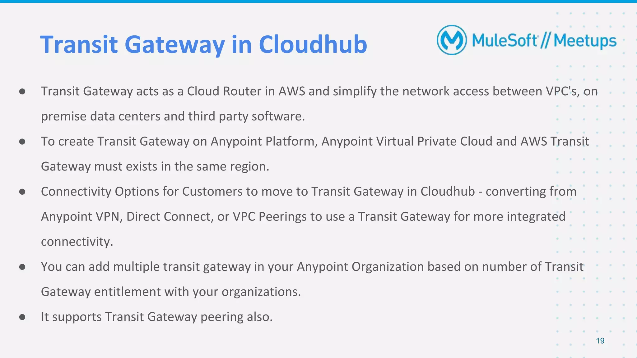 Transit Gateway in Cloudhub
● Transit Gateway acts as a Cloud Router in AWS and simplify the network access between VPC's, on
premise data centers and third party software.
● To create Transit Gateway on Anypoint Platform, Anypoint Virtual Private Cloud and AWS Transit
Gateway must exists in the same region.
● Connectivity Options for Customers to move to Transit Gateway in Cloudhub - converting from
Anypoint VPN, Direct Connect, or VPC Peerings to use a Transit Gateway for more integrated
connectivity.
● You can add multiple transit gateway in your Anypoint Organization based on number of Transit
Gateway entitlement with your organizations.
● It supports Transit Gateway peering also.
19
 