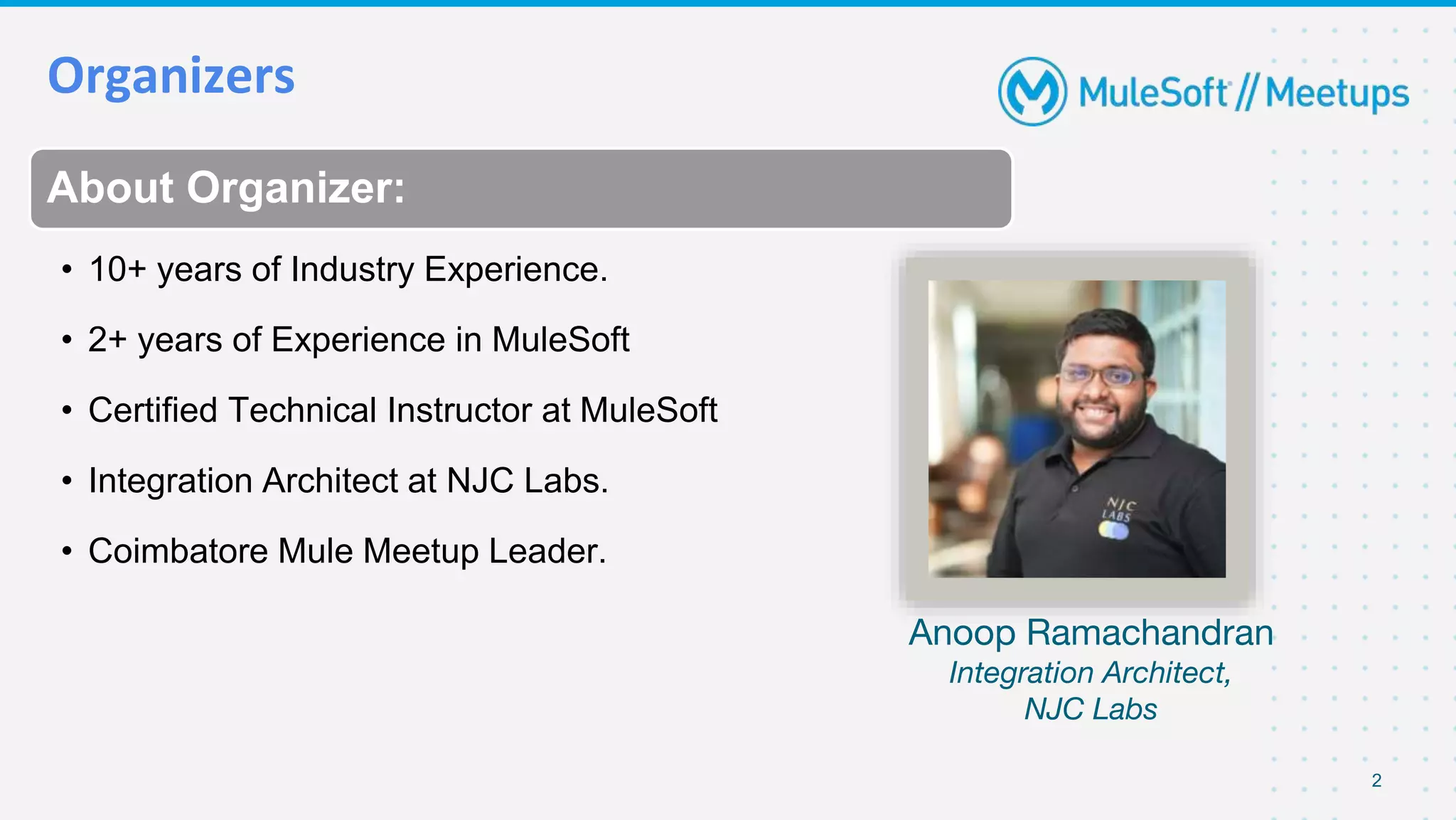 Organizers
2
About Organizer:
• 10+ years of Industry Experience.
• 2+ years of Experience in MuleSoft
• Certified Technical Instructor at MuleSoft
• Integration Architect at NJC Labs.
• Coimbatore Mule Meetup Leader.
Anoop Ramachandran
Integration Architect,
NJC Labs
 