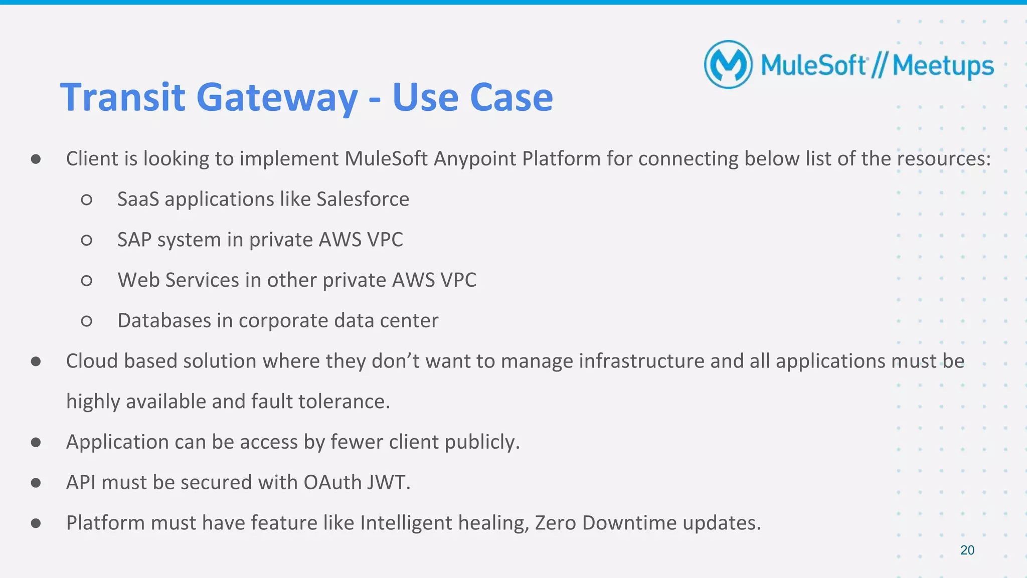 Transit Gateway - Use Case
● Client is looking to implement MuleSoft Anypoint Platform for connecting below list of the resources:
○ SaaS applications like Salesforce
○ SAP system in private AWS VPC
○ Web Services in other private AWS VPC
○ Databases in corporate data center
● Cloud based solution where they don’t want to manage infrastructure and all applications must be
highly available and fault tolerance.
● Application can be access by fewer client publicly.
● API must be secured with OAuth JWT.
● Platform must have feature like Intelligent healing, Zero Downtime updates.
20
 