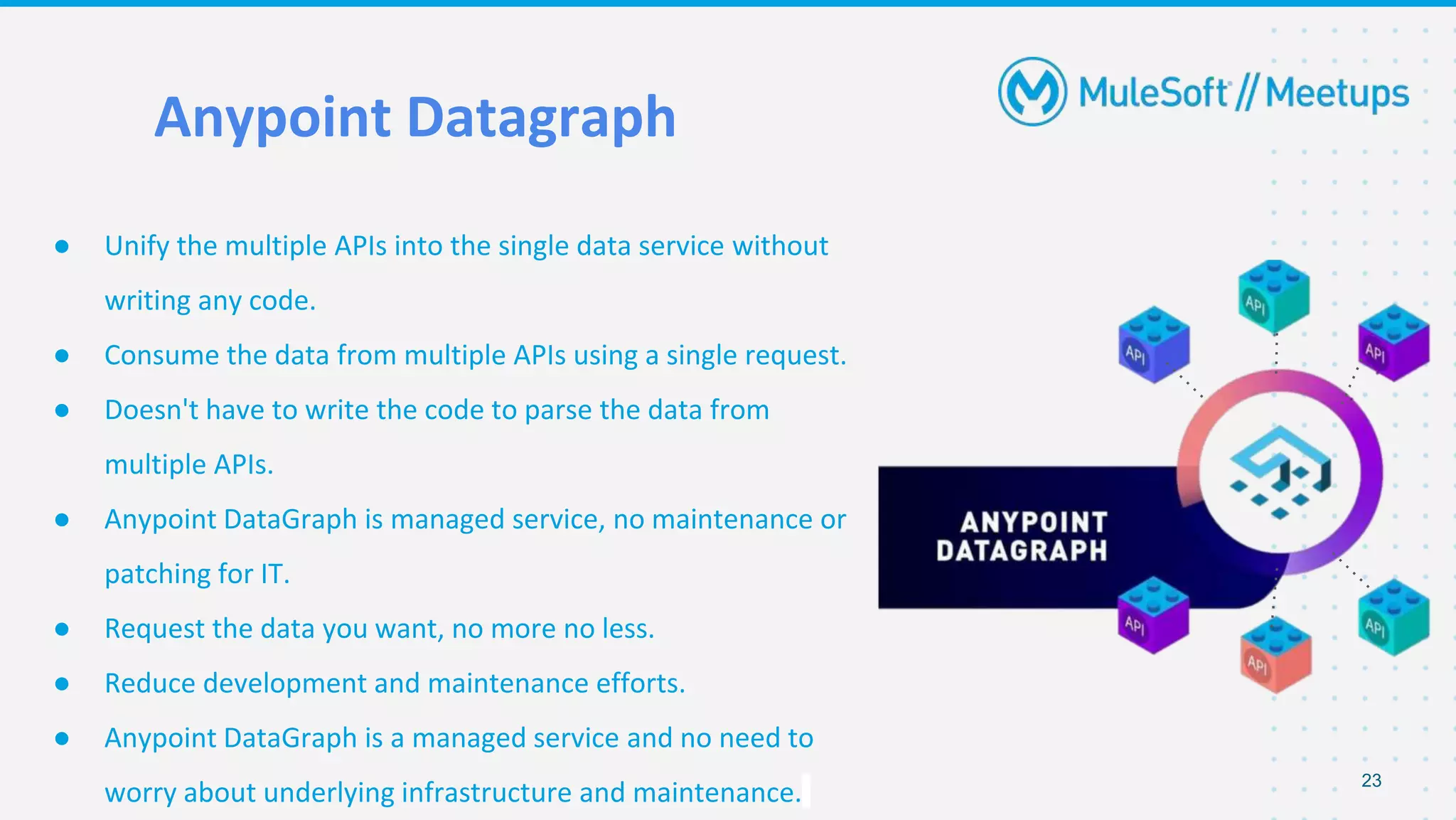Anypoint Datagraph
● Unify the multiple APIs into the single data service without
writing any code.
● Consume the data from multiple APIs using a single request.
● Doesn't have to write the code to parse the data from
multiple APIs.
● Anypoint DataGraph is managed service, no maintenance or
patching for IT.
● Request the data you want, no more no less.
● Reduce development and maintenance efforts.
● Anypoint DataGraph is a managed service and no need to
worry about underlying infrastructure and maintenance. 23
 