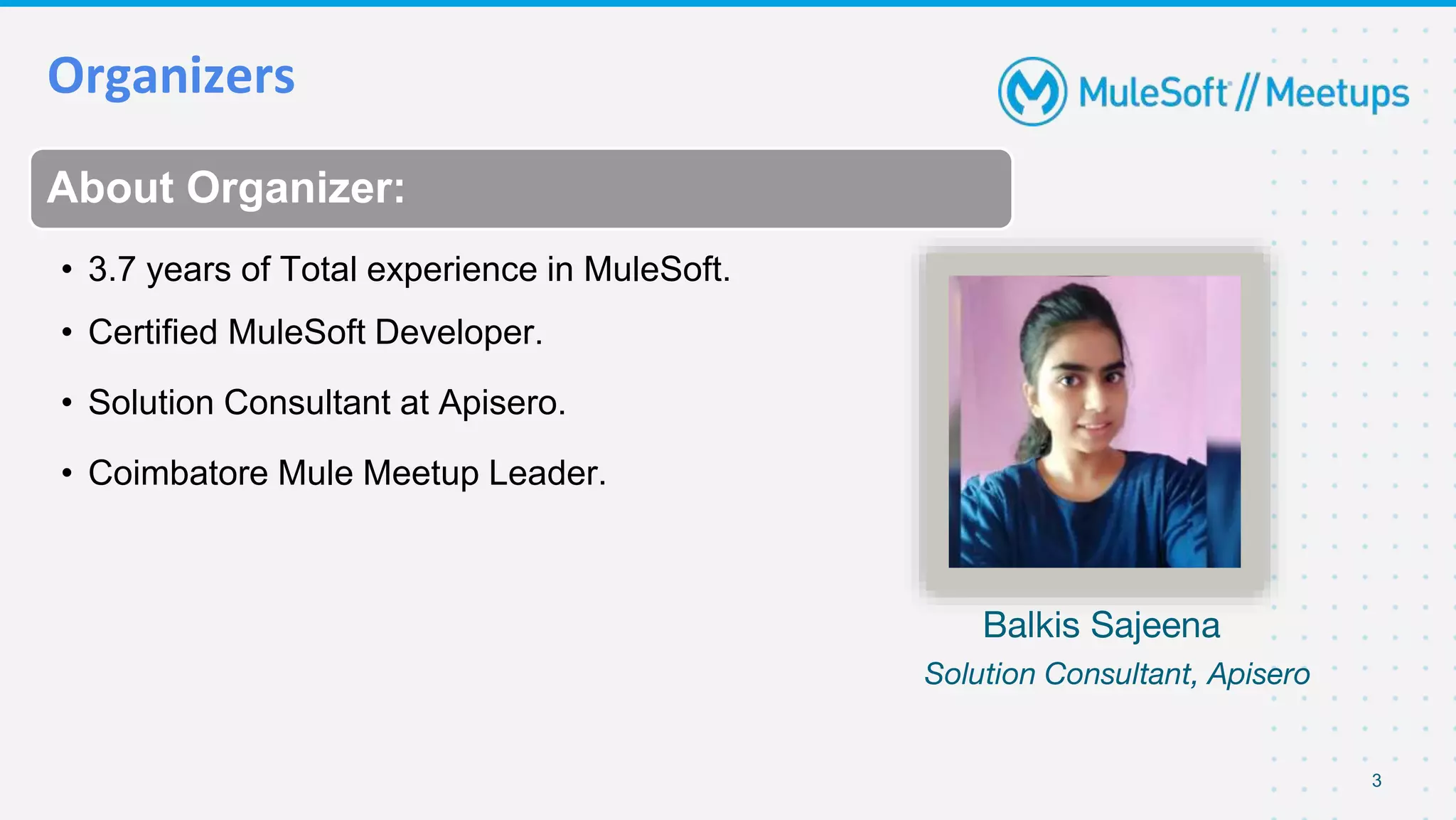 Organizers
3
About Organizer:
• 3.7 years of Total experience in MuleSoft.
• Certified MuleSoft Developer.
• Solution Consultant at Apisero.
• Coimbatore Mule Meetup Leader.
Balkis Sajeena
Solution Consultant, Apisero
 