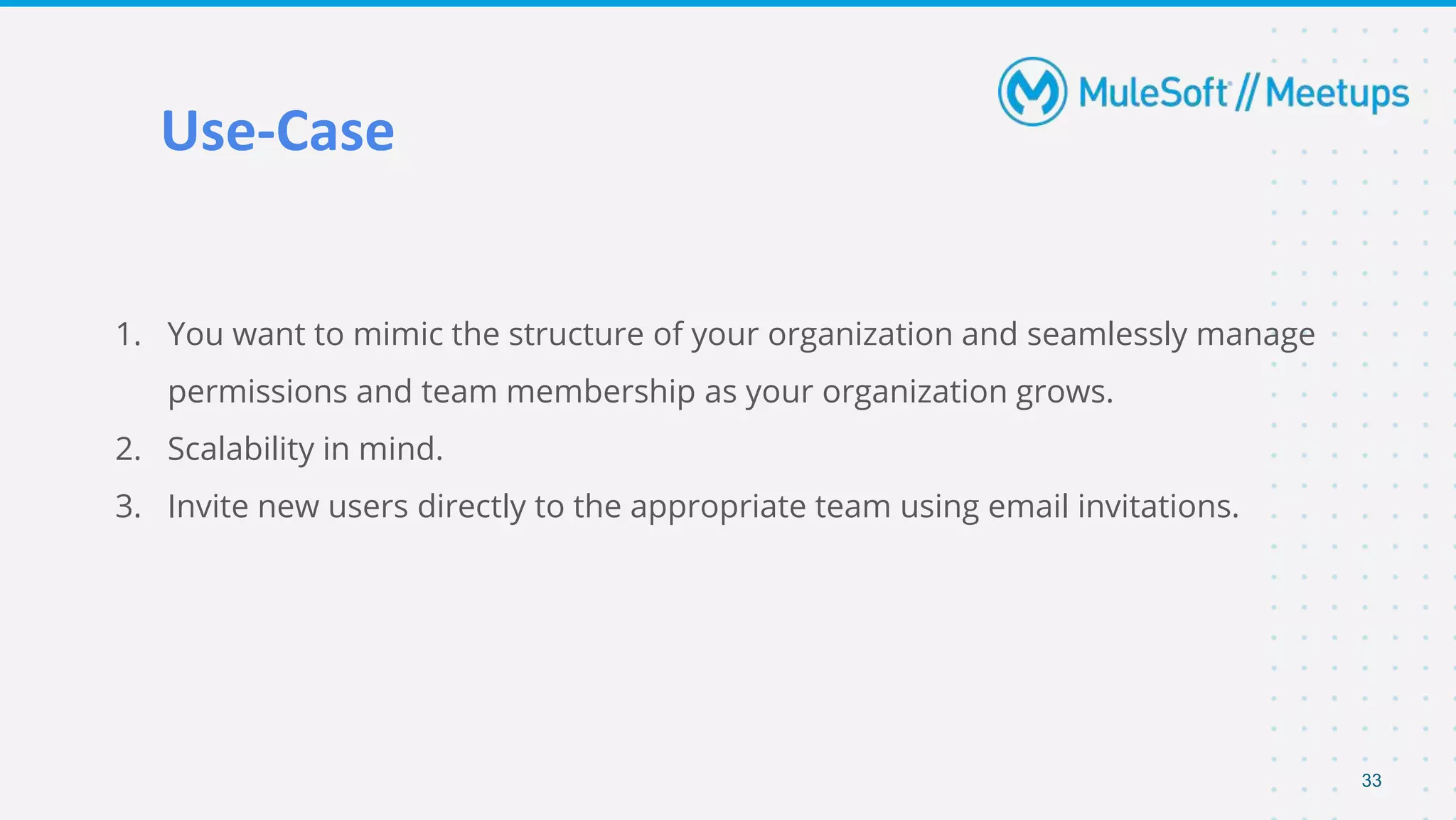 Use-Case
1. You want to mimic the structure of your organization and seamlessly manage
permissions and team membership as your organization grows.
2. Scalability in mind.
3. Invite new users directly to the appropriate team using email invitations.
33
 