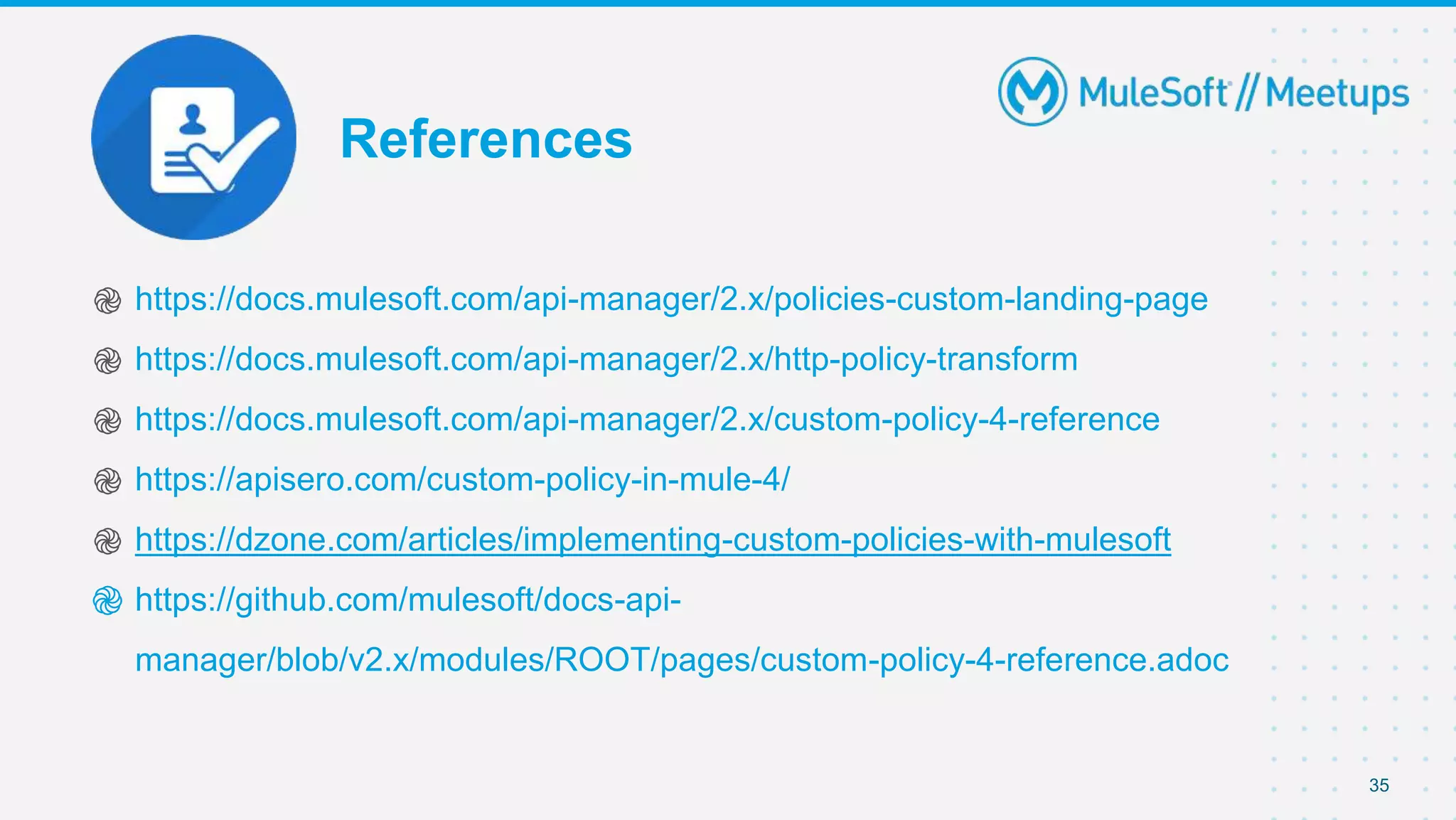 References
֎ https://docs.mulesoft.com/api-manager/2.x/policies-custom-landing-page
֎ https://docs.mulesoft.com/api-manager/2.x/http-policy-transform
֎ https://docs.mulesoft.com/api-manager/2.x/custom-policy-4-reference
֎ https://apisero.com/custom-policy-in-mule-4/
֎ https://dzone.com/articles/implementing-custom-policies-with-mulesoft
֎ https://github.com/mulesoft/docs-api-
manager/blob/v2.x/modules/ROOT/pages/custom-policy-4-reference.adoc
35
 