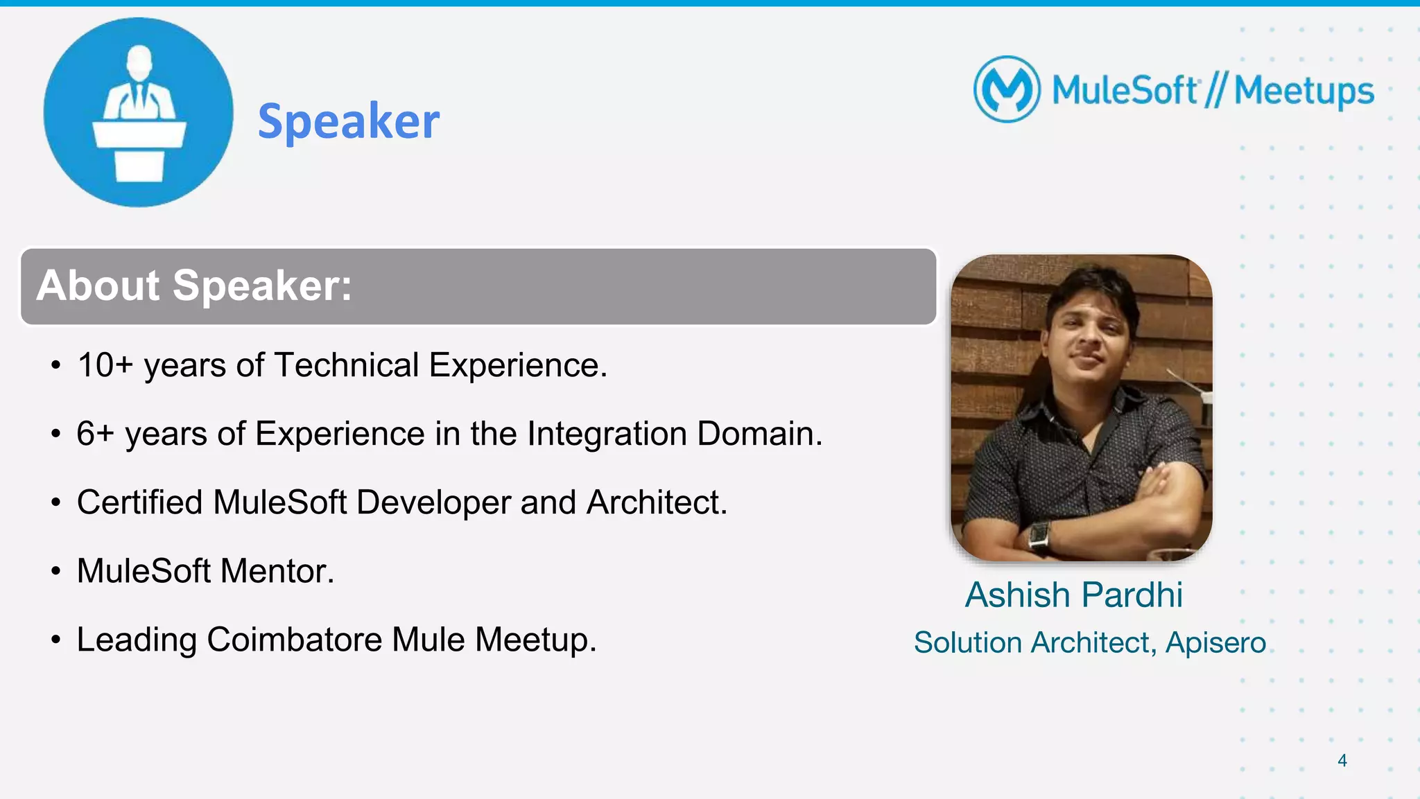 Speaker
4
About Speaker:
• 10+ years of Technical Experience.
• 6+ years of Experience in the Integration Domain.
• Certified MuleSoft Developer and Architect.
• MuleSoft Mentor.
• Leading Coimbatore Mule Meetup.
Ashish Pardhi
Solution Architect, Apisero
 