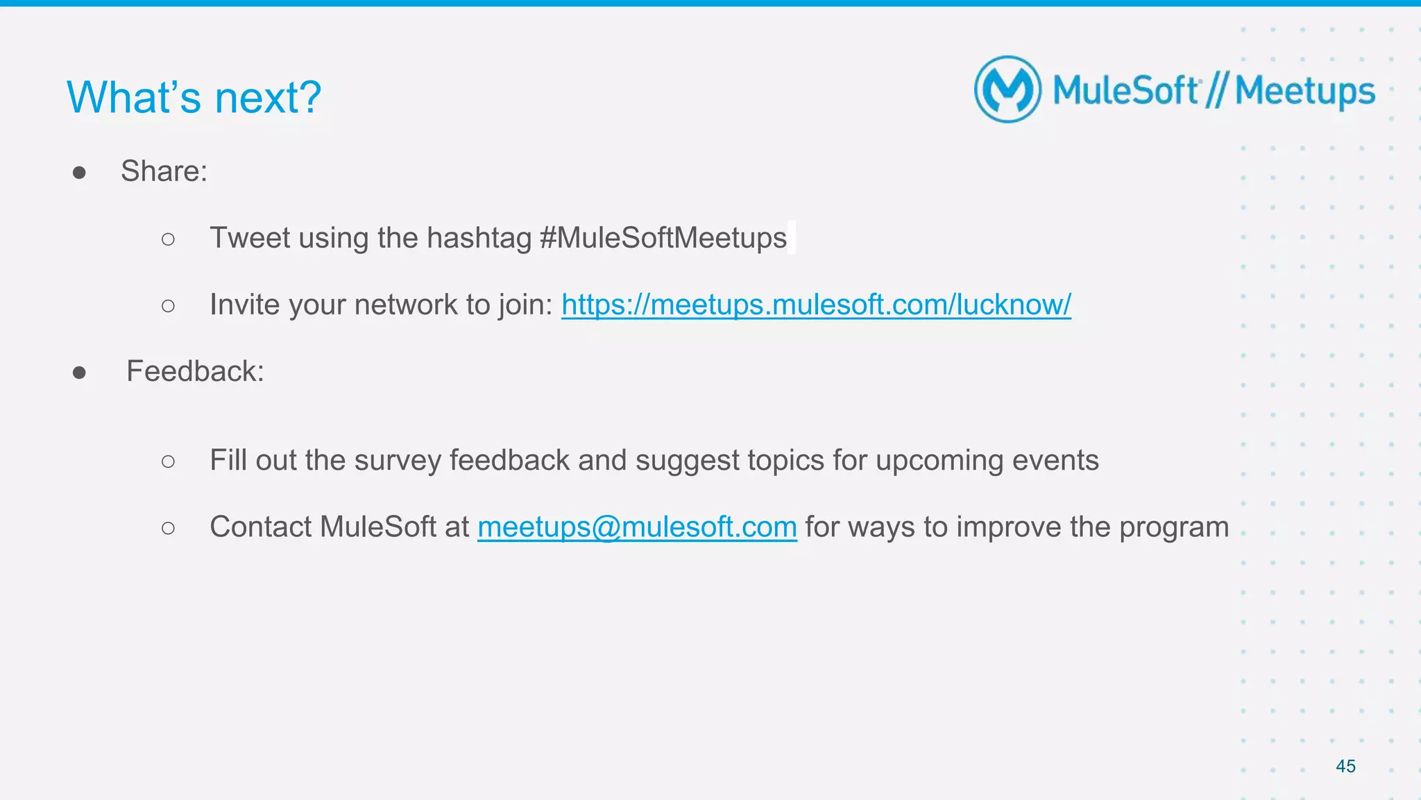 45
● Share:
○ Tweet using the hashtag #MuleSoftMeetups
○ Invite your network to join: https://meetups.mulesoft.com/lucknow/
● Feedback:
○ Fill out the survey feedback and suggest topics for upcoming events
○ Contact MuleSoft at meetups@mulesoft.com for ways to improve the program
What’s next?
 