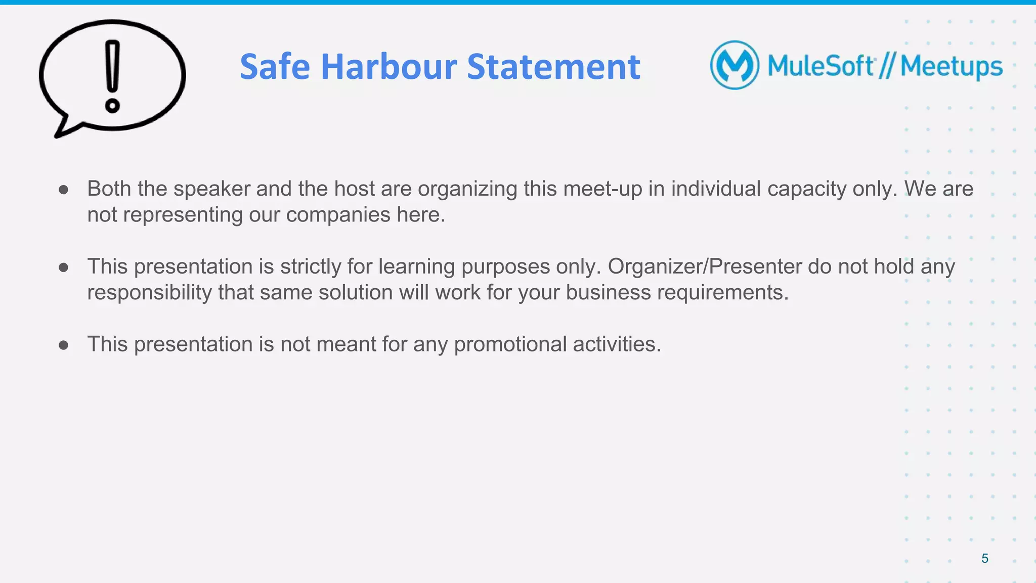 Safe Harbour Statement
● Both the speaker and the host are organizing this meet-up in individual capacity only. We are
not representing our companies here.
● This presentation is strictly for learning purposes only. Organizer/Presenter do not hold any
responsibility that same solution will work for your business requirements.
● This presentation is not meant for any promotional activities.
5
 