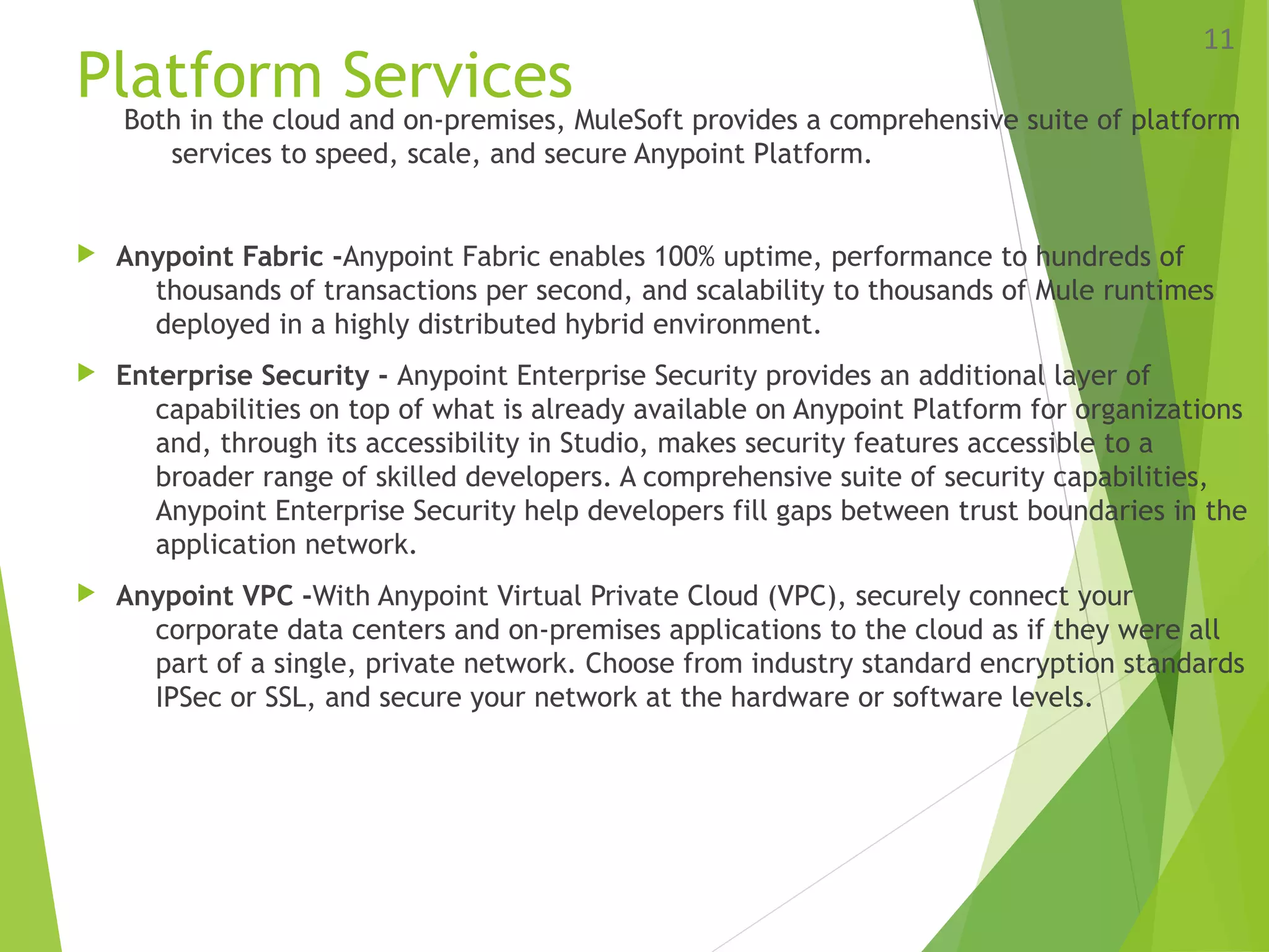 Platform Services
Both in the cloud and on-premises, MuleSoft provides a comprehensive suite of platform
services to speed, scale, and secure Anypoint Platform.
 Anypoint Fabric -Anypoint Fabric enables 100% uptime, performance to hundreds of
thousands of transactions per second, and scalability to thousands of Mule runtimes
deployed in a highly distributed hybrid environment.
 Enterprise Security - Anypoint Enterprise Security provides an additional layer of
capabilities on top of what is already available on Anypoint Platform for organizations
and, through its accessibility in Studio, makes security features accessible to a
broader range of skilled developers. A comprehensive suite of security capabilities,
Anypoint Enterprise Security help developers fill gaps between trust boundaries in the
application network.
 Anypoint VPC -With Anypoint Virtual Private Cloud (VPC), securely connect your
corporate data centers and on-premises applications to the cloud as if they were all
part of a single, private network. Choose from industry standard encryption standards
IPSec or SSL, and secure your network at the hardware or software levels.
11
 