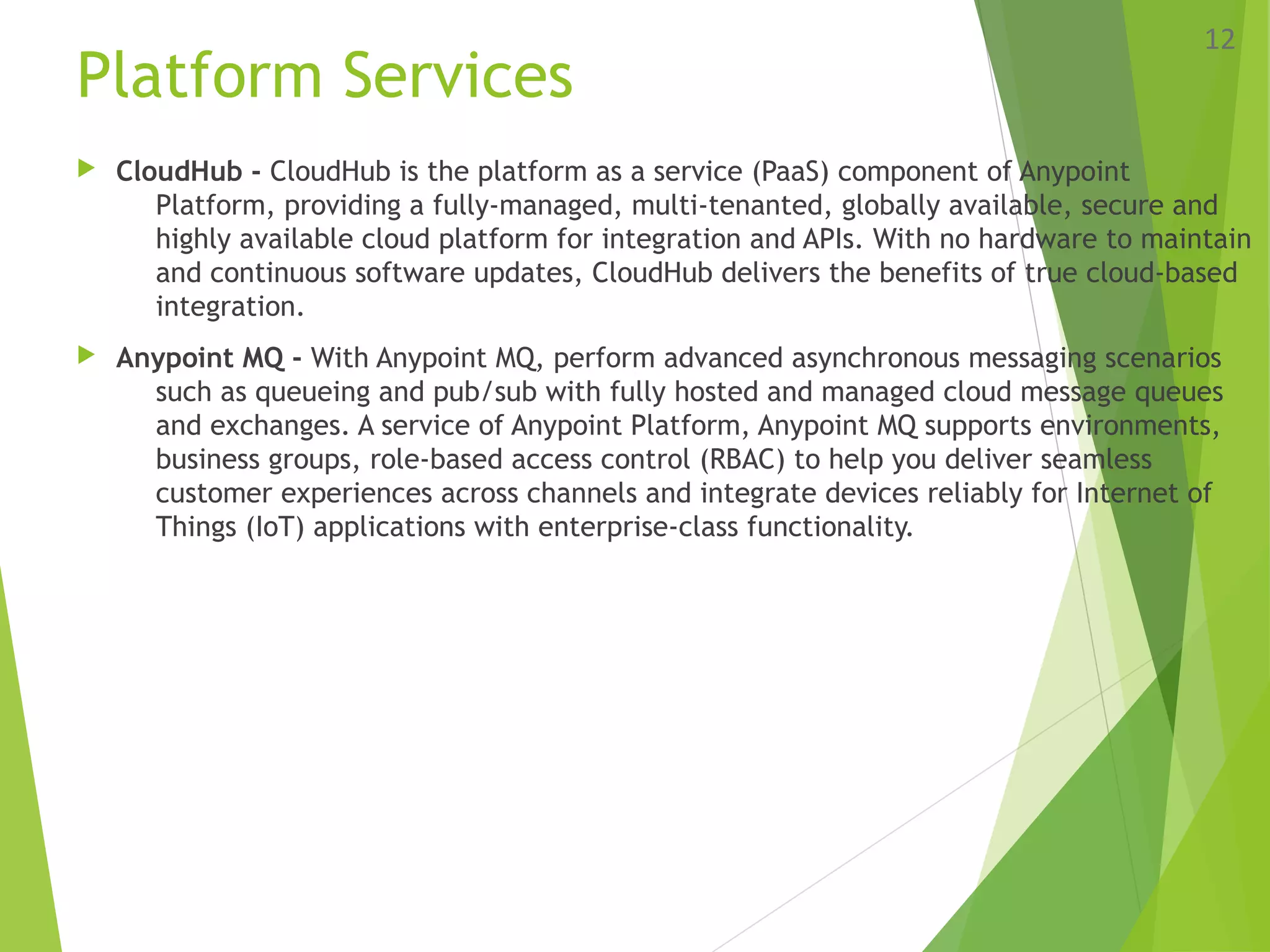 Platform Services
 CloudHub - CloudHub is the platform as a service (PaaS) component of Anypoint
Platform, providing a fully-managed, multi-tenanted, globally available, secure and
highly available cloud platform for integration and APIs. With no hardware to maintain
and continuous software updates, CloudHub delivers the benefits of true cloud-based
integration.
 Anypoint MQ - With Anypoint MQ, perform advanced asynchronous messaging scenarios
such as queueing and pub/sub with fully hosted and managed cloud message queues
and exchanges. A service of Anypoint Platform, Anypoint MQ supports environments,
business groups, role-based access control (RBAC) to help you deliver seamless
customer experiences across channels and integrate devices reliably for Internet of
Things (IoT) applications with enterprise-class functionality.
12
 