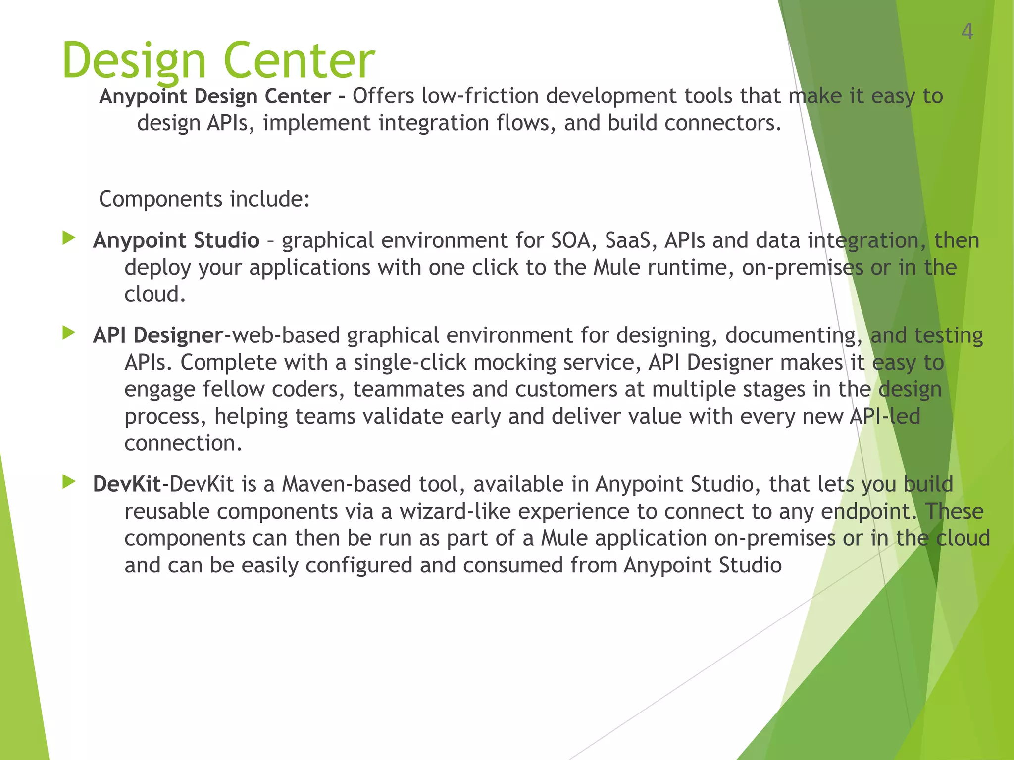 Design Center
Anypoint Design Center - Offers low-friction development tools that make it easy to
design APIs, implement integration flows, and build connectors.
Components include:
 Anypoint Studio – graphical environment for SOA, SaaS, APIs and data integration, then
deploy your applications with one click to the Mule runtime, on-premises or in the
cloud.
 API Designer-web-based graphical environment for designing, documenting, and testing
APIs. Complete with a single-click mocking service, API Designer makes it easy to
engage fellow coders, teammates and customers at multiple stages in the design
process, helping teams validate early and deliver value with every new API-led
connection.
 DevKit-DevKit is a Maven-based tool, available in Anypoint Studio, that lets you build
reusable components via a wizard-like experience to connect to any endpoint. These
components can then be run as part of a Mule application on-premises or in the cloud
and can be easily configured and consumed from Anypoint Studio
4
 