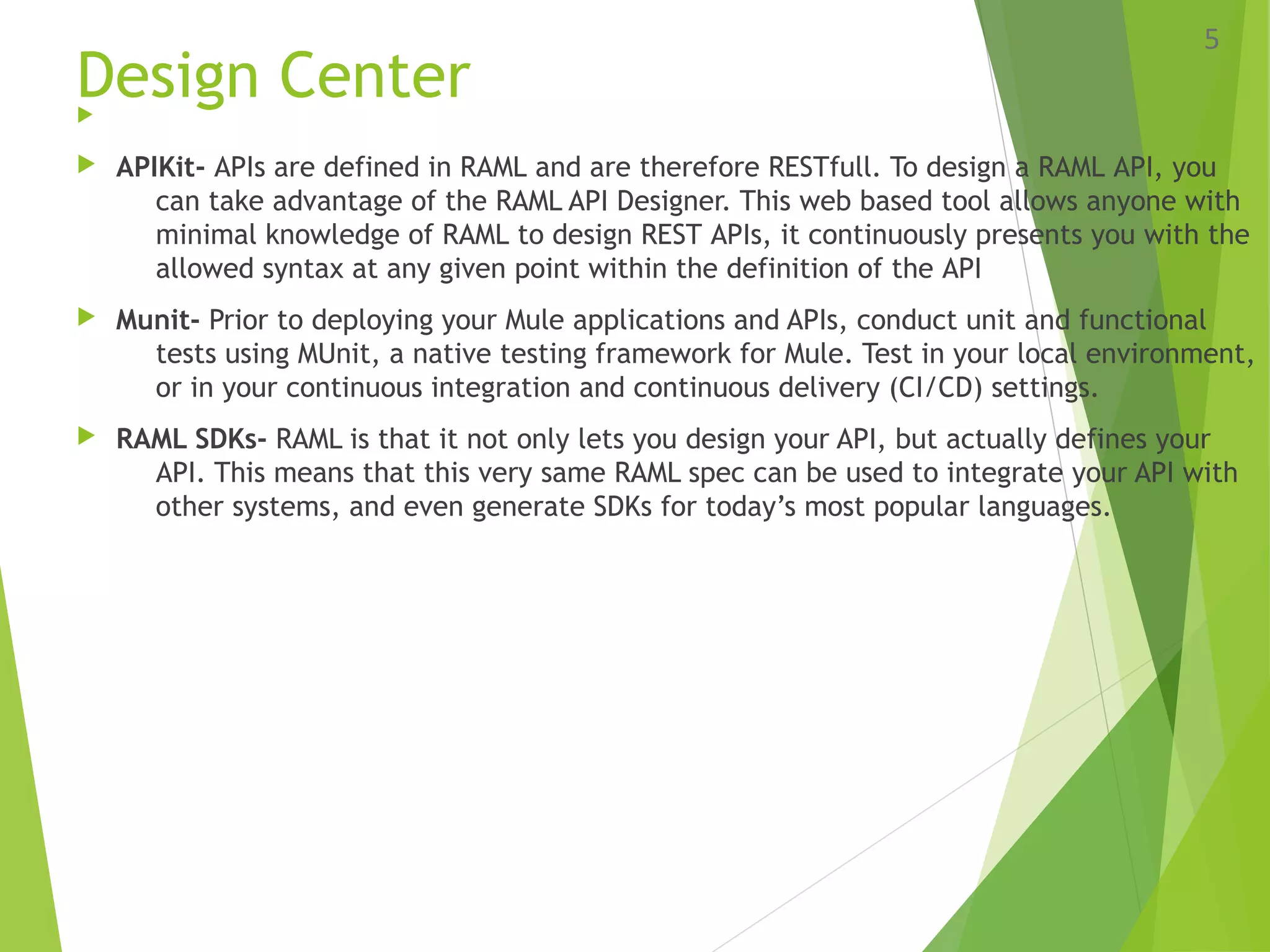 Design Center
 APIKit- APIs are defined in RAML and are therefore RESTfull. To design a RAML API, you
can take advantage of the RAML API Designer. This web based tool allows anyone with
minimal knowledge of RAML to design REST APIs, it continuously presents you with the
allowed syntax at any given point within the definition of the API
 Munit- Prior to deploying your Mule applications and APIs, conduct unit and functional
tests using MUnit, a native testing framework for Mule. Test in your local environment,
or in your continuous integration and continuous delivery (CI/CD) settings.
 RAML SDKs- RAML is that it not only lets you design your API, but actually defines your
API. This means that this very same RAML spec can be used to integrate your API with
other systems, and even generate SDKs for today’s most popular languages.
5
 