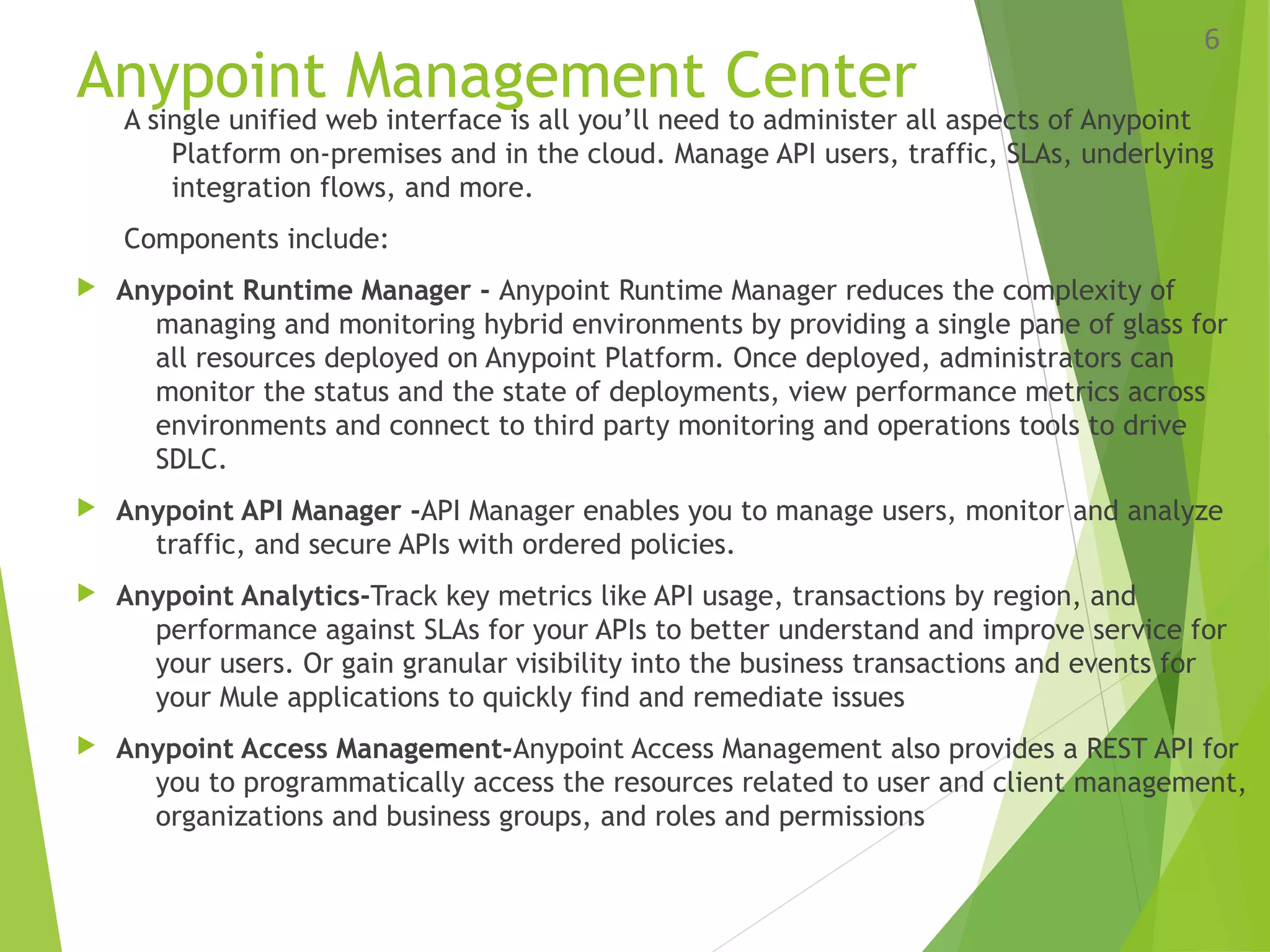 Anypoint Management Center
A single unified web interface is all you’ll need to administer all aspects of Anypoint
Platform on-premises and in the cloud. Manage API users, traffic, SLAs, underlying
integration flows, and more.
Components include:
 Anypoint Runtime Manager - Anypoint Runtime Manager reduces the complexity of
managing and monitoring hybrid environments by providing a single pane of glass for
all resources deployed on Anypoint Platform. Once deployed, administrators can
monitor the status and the state of deployments, view performance metrics across
environments and connect to third party monitoring and operations tools to drive
SDLC.
 Anypoint API Manager -API Manager enables you to manage users, monitor and analyze
traffic, and secure APIs with ordered policies.
 Anypoint Analytics-Track key metrics like API usage, transactions by region, and
performance against SLAs for your APIs to better understand and improve service for
your users. Or gain granular visibility into the business transactions and events for
your Mule applications to quickly find and remediate issues
 Anypoint Access Management-Anypoint Access Management also provides a REST API for
you to programmatically access the resources related to user and client management,
organizations and business groups, and roles and permissions
6
 