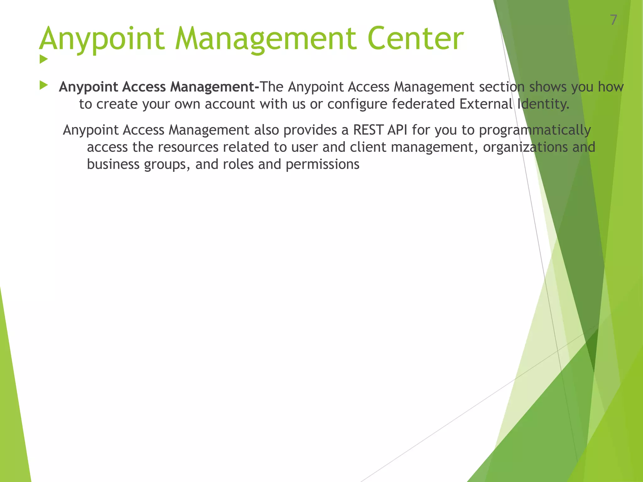 Anypoint Management Center
 Anypoint Access Management-The Anypoint Access Management section shows you how
to create your own account with us or configure federated External Identity.
Anypoint Access Management also provides a REST API for you to programmatically
access the resources related to user and client management, organizations and
business groups, and roles and permissions
7
 