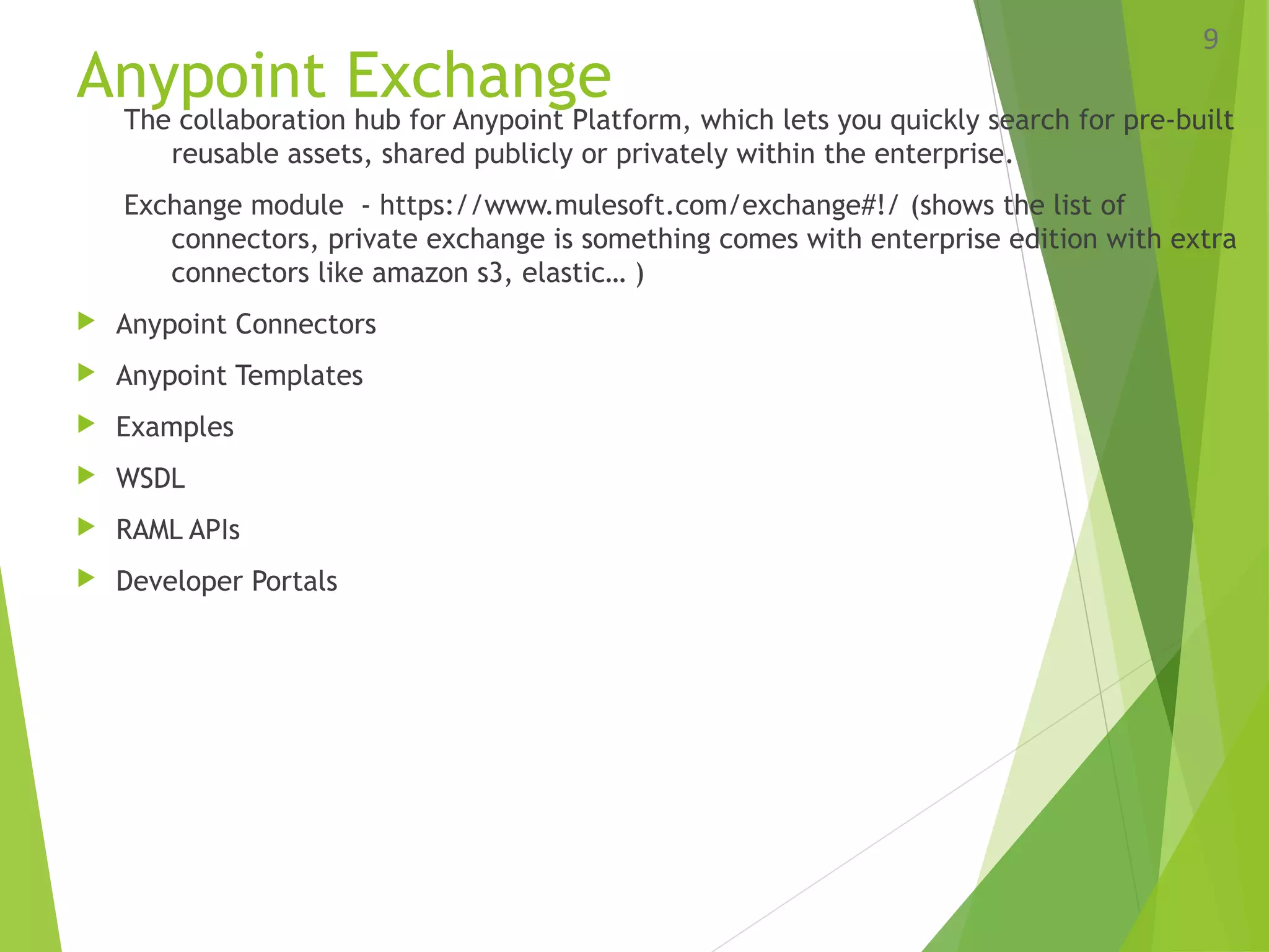 Anypoint Exchange
The collaboration hub for Anypoint Platform, which lets you quickly search for pre­built
reusable assets, shared publicly or privately within the enterprise.
Exchange module - https://www.mulesoft.com/exchange#!/ (shows the list of
connectors, private exchange is something comes with enterprise edition with extra
connectors like amazon s3, elastic… )
 Anypoint Connectors
 Anypoint Templates
 Examples
 WSDL
 RAML APIs
 Developer Portals
9
 
