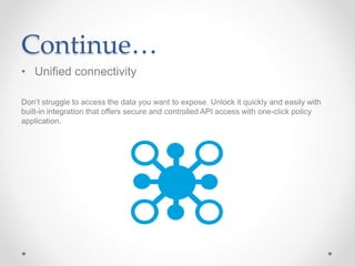 Continue…
• Unified connectivity
Don’t struggle to access the data you want to expose. Unlock it quickly and easily with
built-in integration that offers secure and controlled API access with one-click policy
application.
 