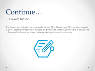 Continue…
• Lowest friction
The fastest way to build, compose and maintain APIs. Design new APIs in hours instead
of days, assemble mashups in minutes, and make the changes you need to the back-end
or front-end, with minimal impact to integrated systems and consumers.
 