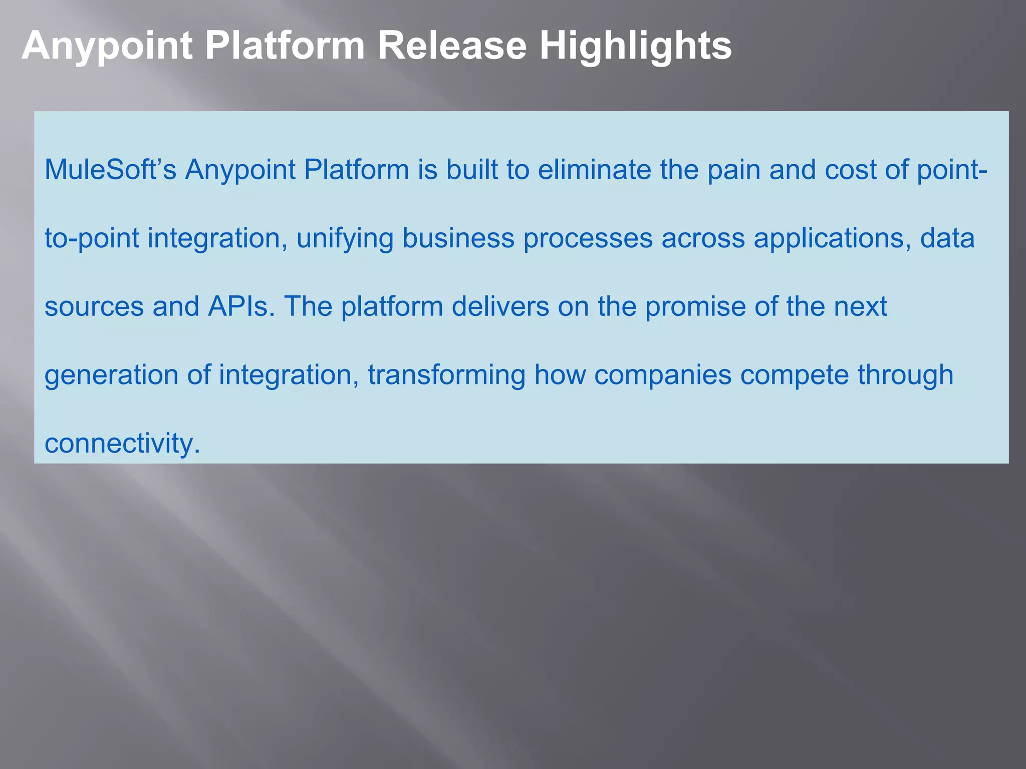 2
Anypoint Platform Release Highlights
MuleSoft’s Anypoint Platform is built to eliminate the pain and cost of point-
to-point integration, unifying business processes across applications, data
sources and APIs. The platform delivers on the promise of the next
generation of integration, transforming how companies compete through
connectivity.
 