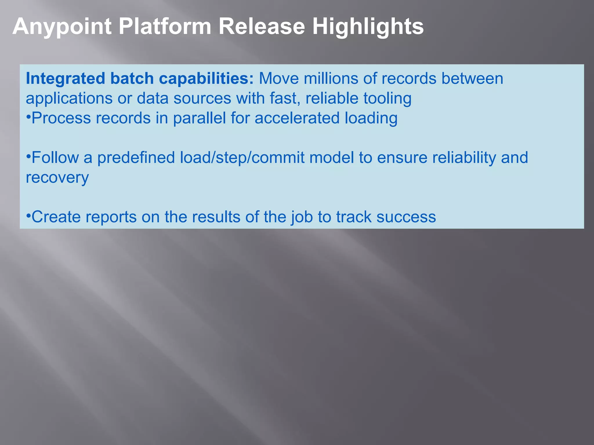 4
 Anypoint Platform Release Highlights 
Integrated batch capabilities: Move millions of records between
applications or data sources with fast, reliable tooling
•Process records in parallel for accelerated loading
•Follow a predefined load/step/commit model to ensure reliability and
recovery
•Create reports on the results of the job to track success
 