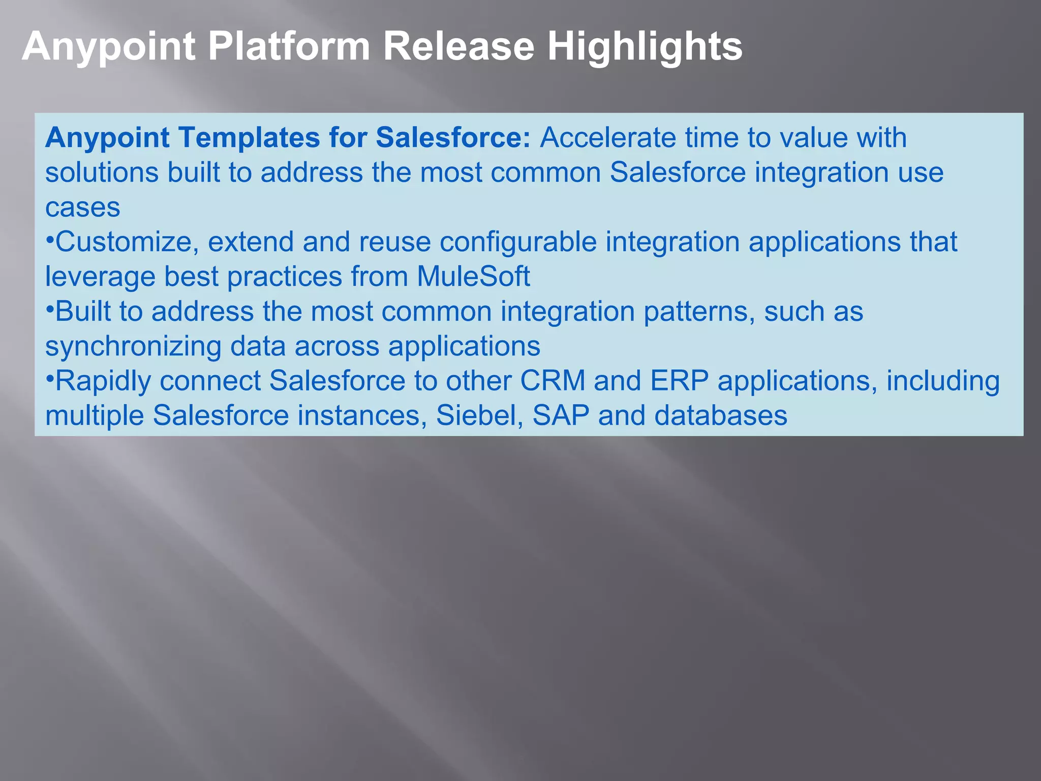 5
 Anypoint Platform Release Highlights 
Anypoint Templates for Salesforce: Accelerate time to value with 
solutions built to address the most common Salesforce integration use 
cases
•Customize, extend and reuse configurable integration applications that 
leverage best practices from MuleSoft 
•Built to address the most common integration patterns, such as 
synchronizing data across applications
•Rapidly connect Salesforce to other CRM and ERP applications, including 
multiple Salesforce instances, Siebel, SAP and databases
 