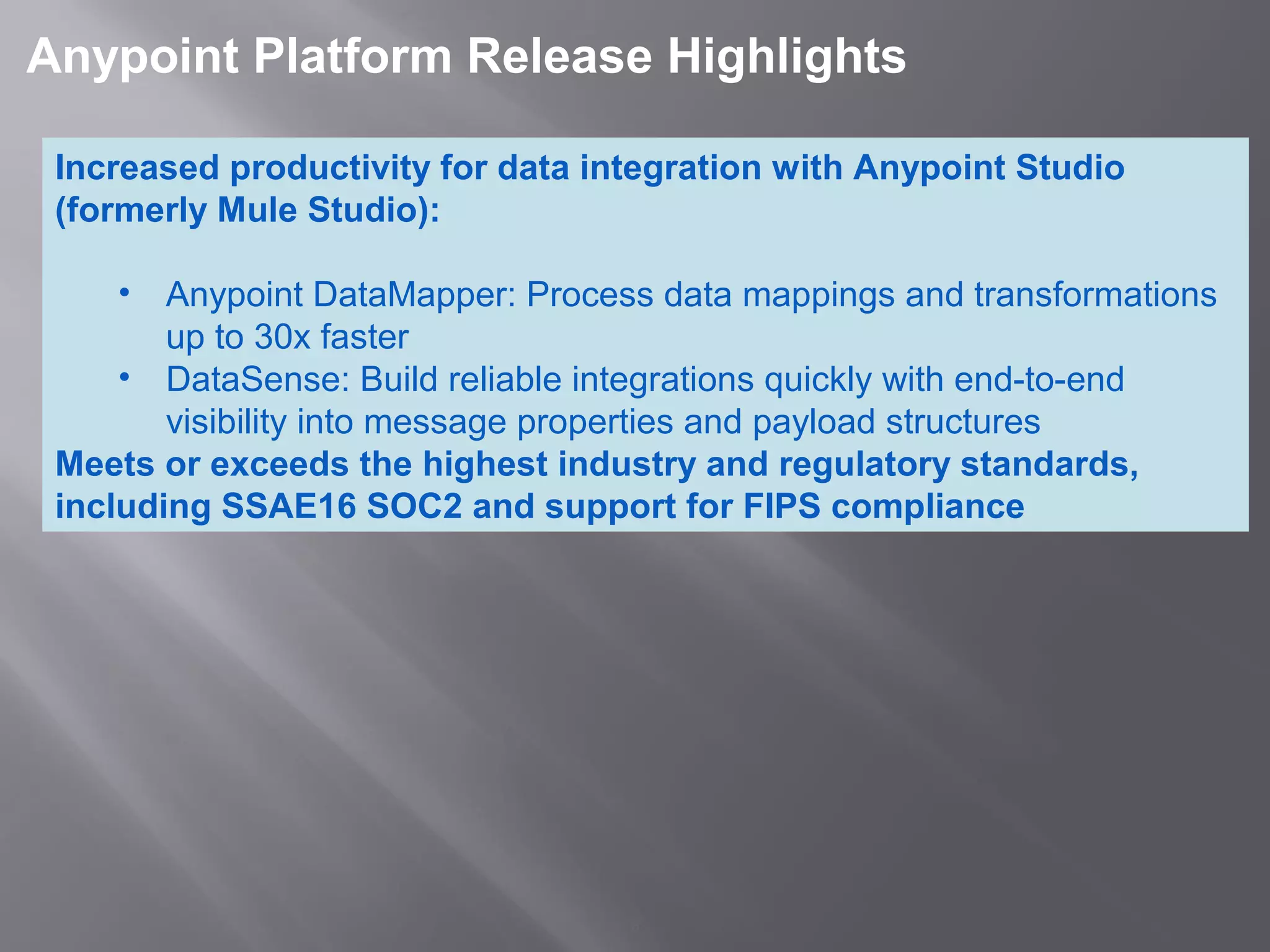 6
 Anypoint Platform Release Highlights 
Increased productivity for data integration with Anypoint Studio 
(formerly Mule Studio):
• Anypoint DataMapper: Process data mappings and transformations 
up to 30x faster 
• DataSense: Build reliable integrations quickly with end-to-end 
visibility into message properties and payload structures
Meets or exceeds the highest industry and regulatory standards, 
including SSAE16 SOC2 and support for FIPS compliance
 