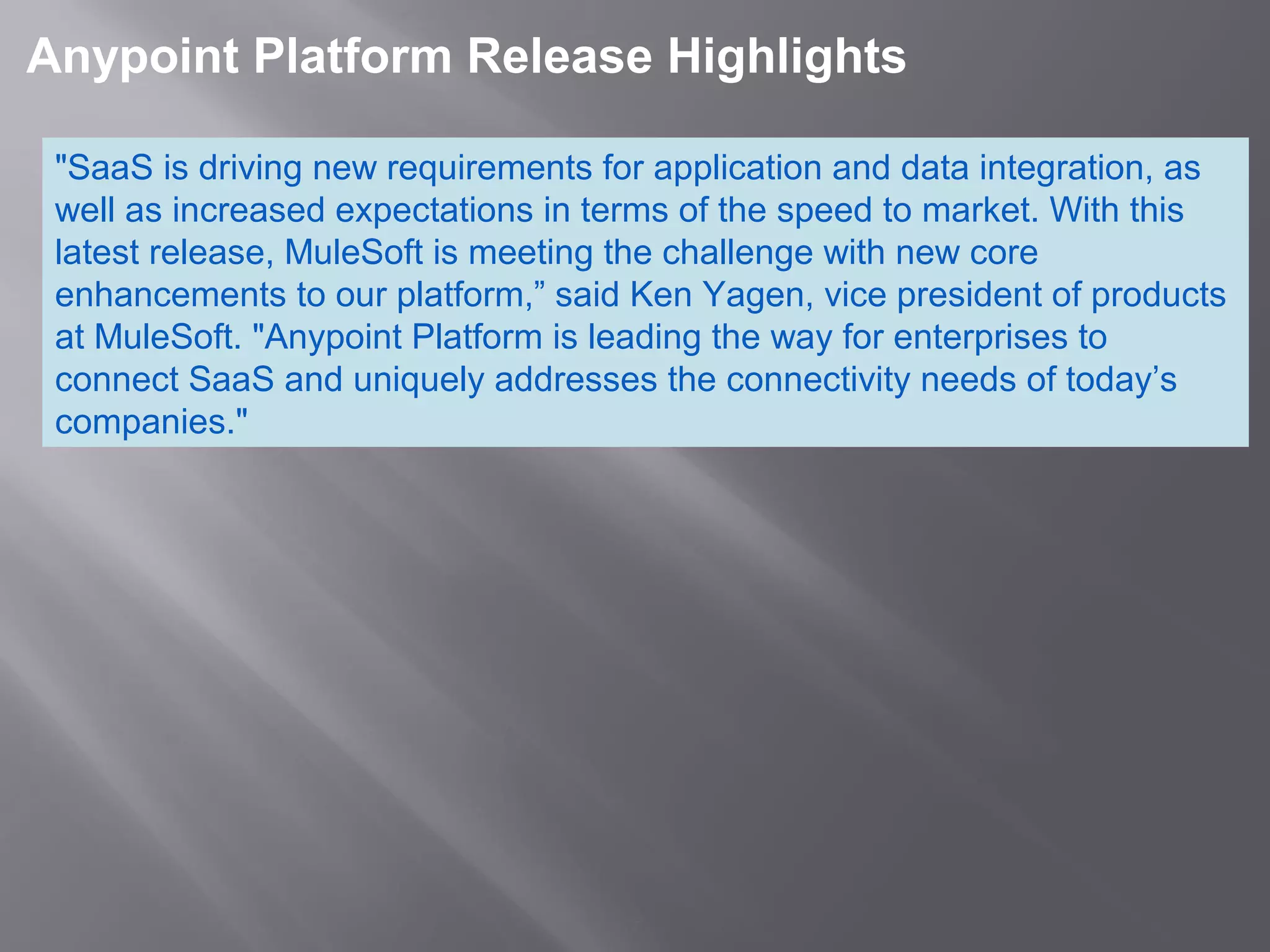 7
 Anypoint Platform Release Highlights 
"SaaS is driving new requirements for application and data integration, as
well as increased expectations in terms of the speed to market. With this
latest release, MuleSoft is meeting the challenge with new core
enhancements to our platform,” said Ken Yagen, vice president of products
at MuleSoft. "Anypoint Platform is leading the way for enterprises to
connect SaaS and uniquely addresses the connectivity needs of today’s
companies."
 
