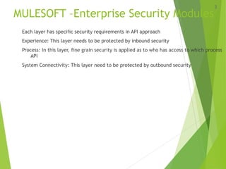 MULESOFT –Enterprise Security Modules
Each layer has specific security requirements in API approach
Experience: This layer needs to be protected by inbound security
Process: In this layer, fine grain security is applied as to who has access to which process
API
System Connectivity: This layer need to be protected by outbound security
3
 