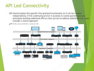 API Led Connectivity
API should expose this specific fine-grained functionality so it can be invoked
independently. If the underlying service it accesses is coarse-grained and you
anticipate building additional APIs on that service to address additional use cases,
consider a tiered approach
API led connectivity approach-
5
 