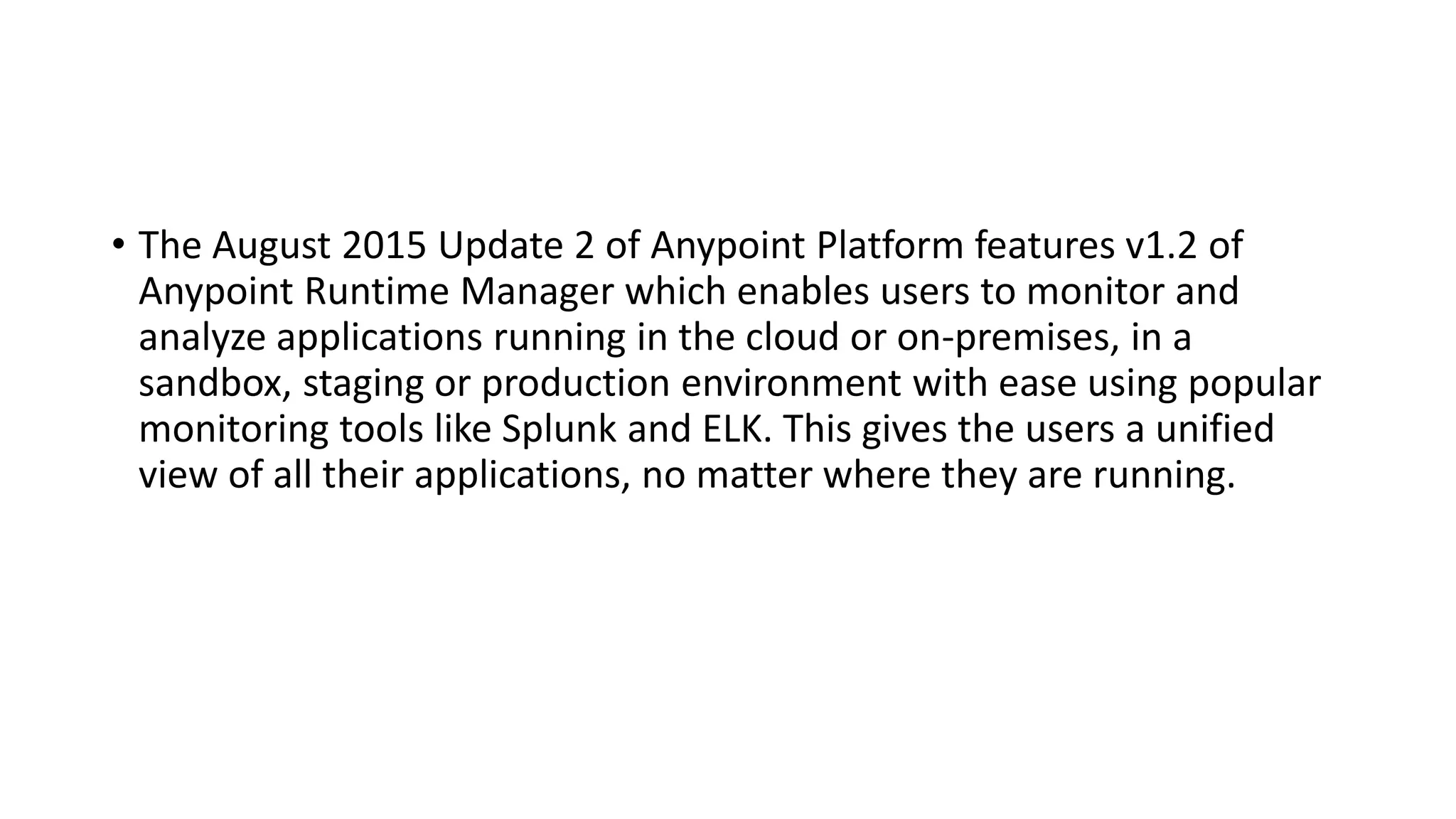 • The August 2015 Update 2 of Anypoint Platform features v1.2 of
Anypoint Runtime Manager which enables users to monitor and
analyze applications running in the cloud or on-premises, in a
sandbox, staging or production environment with ease using popular
monitoring tools like Splunk and ELK. This gives the users a unified
view of all their applications, no matter where they are running.
 