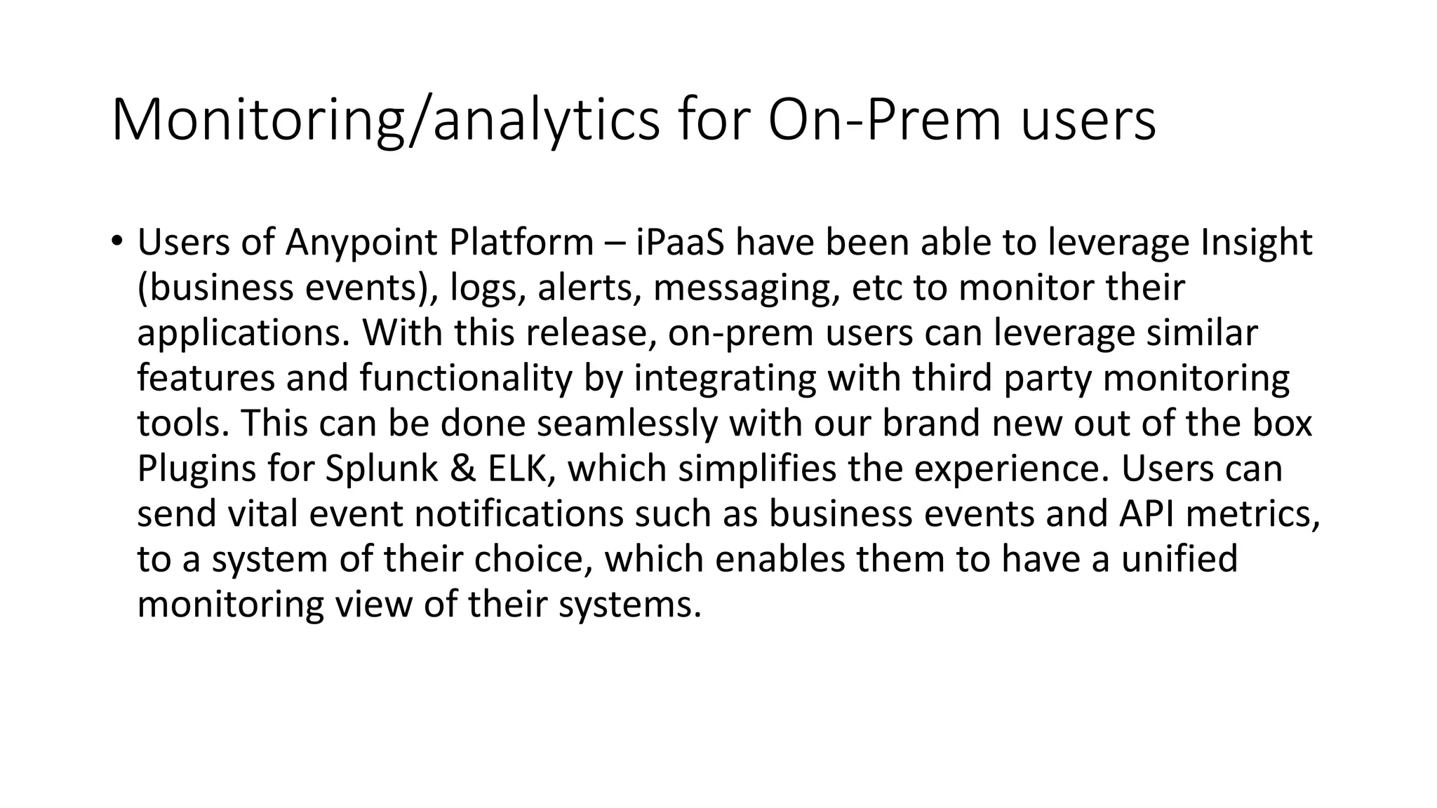 Monitoring/analytics for On-Prem users
• Users of Anypoint Platform – iPaaS have been able to leverage Insight
(business events), logs, alerts, messaging, etc to monitor their
applications. With this release, on-prem users can leverage similar
features and functionality by integrating with third party monitoring
tools. This can be done seamlessly with our brand new out of the box
Plugins for Splunk & ELK, which simplifies the experience. Users can
send vital event notifications such as business events and API metrics,
to a system of their choice, which enables them to have a unified
monitoring view of their systems.
 