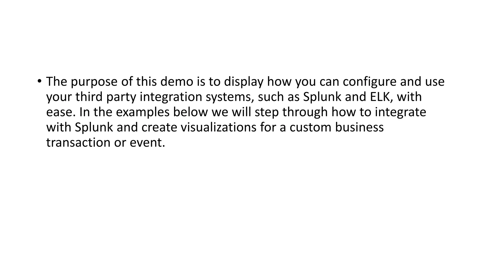 • The purpose of this demo is to display how you can configure and use
your third party integration systems, such as Splunk and ELK, with
ease. In the examples below we will step through how to integrate
with Splunk and create visualizations for a custom business
transaction or event.
 