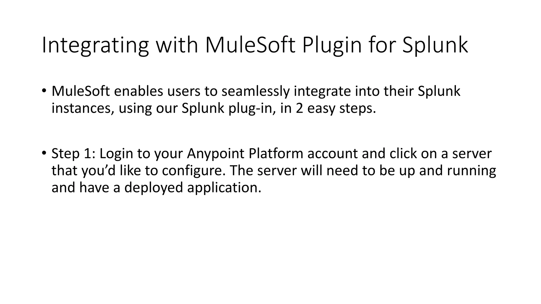 Integrating with MuleSoft Plugin for Splunk
• MuleSoft enables users to seamlessly integrate into their Splunk
instances, using our Splunk plug-in, in 2 easy steps.
• Step 1: Login to your Anypoint Platform account and click on a server
that you’d like to configure. The server will need to be up and running
and have a deployed application.
 
